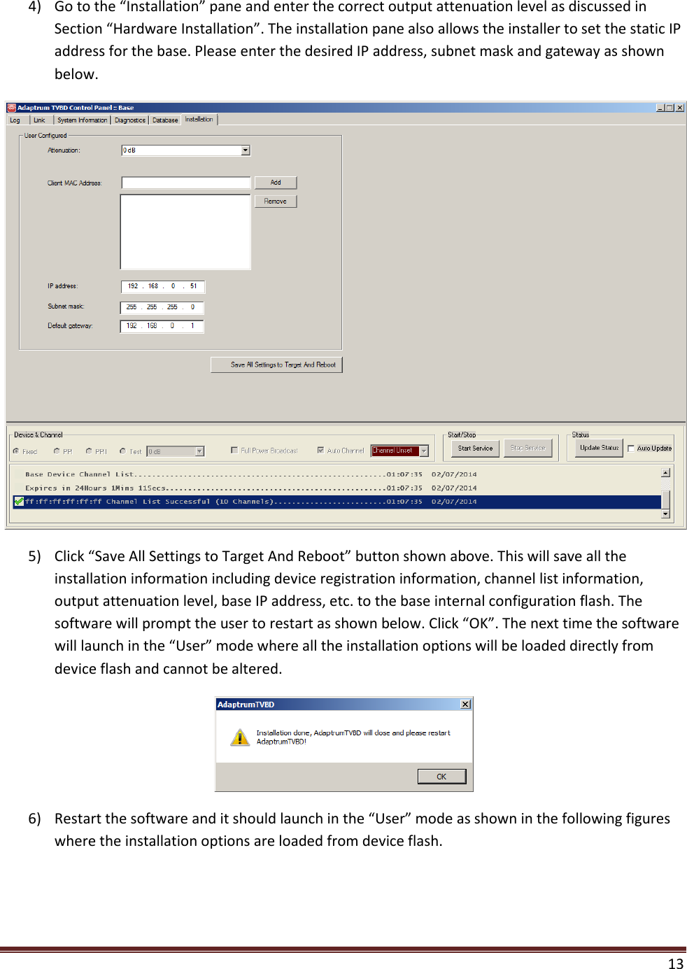  13  4) Go to the “Installation” pane and enter the correct output attenuation level as discussed in Section “Hardware Installation”. The installation pane also allows the installer to set the static IP address for the base. Please enter the desired IP address, subnet mask and gateway as shown below.  5) Click “Save All Settings to Target And Reboot” button shown above. This will save all the installation information including device registration information, channel list information, output attenuation level, base IP address, etc. to the base internal configuration flash. The software will prompt the user to restart as shown below. Click “OK”. The next time the software will launch in the “User” mode where all the installation options will be loaded directly from device flash and cannot be altered.  6) Restart the software and it should launch in the “User” mode as shown in the following figures where the installation options are loaded from device flash.  