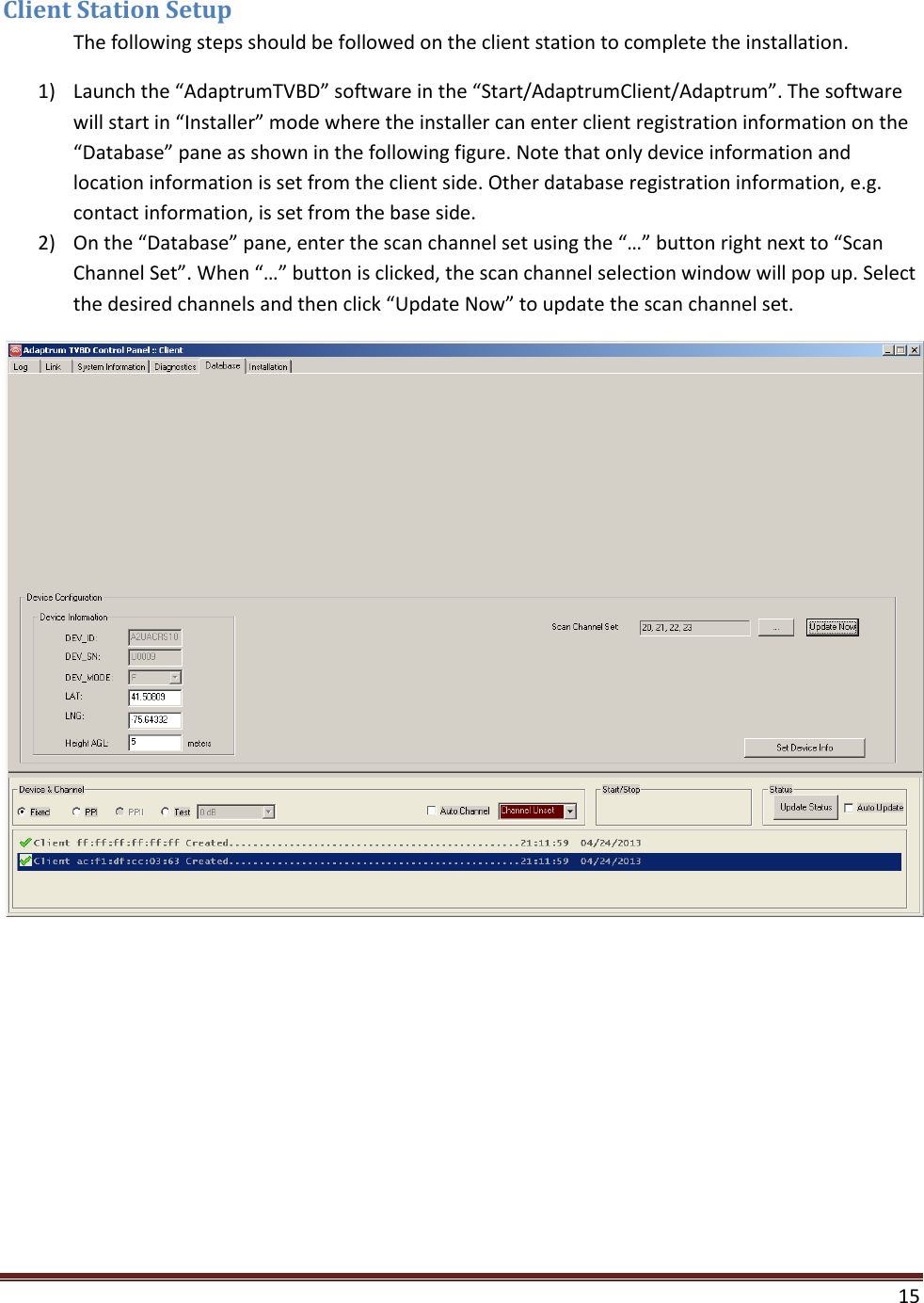  15  Client Station Setup  The following steps should be followed on the client station to complete the installation.  1) Launch the “AdaptrumTVBD” software in the “Start/AdaptrumClient/Adaptrum”. The software will start in “Installer” mode where the installer can enter client registration information on the “Database” pane as shown in the following figure. Note that only device information and location information is set from the client side. Other database registration information, e.g. contact information, is set from the base side. 2) On the “Database” pane, enter the scan channel set using the “…” button right next to “Scan Channel Set”. When “…” button is clicked, the scan channel selection window will pop up. Select the desired channels and then click “Update Now” to update the scan channel set.  