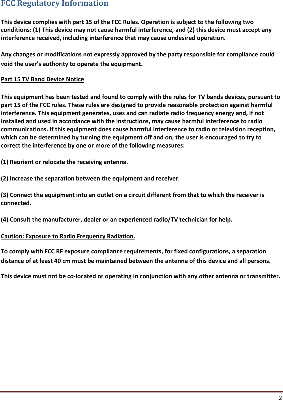  2  FCC Regulatory Information This device complies with part 15 of the FCC Rules. Operation is subject to the following two conditions: (1) This device may not cause harmful interference, and (2) this device must accept any interference received, including interference that may cause undesired operation. Any changes or modifications not expressly approved by the party responsible for compliance could void the user’s authority to operate the equipment. Part 15 TV Band Device Notice This equipment has been tested and found to comply with the rules for TV bands devices, pursuant to part 15 of the FCC rules. These rules are designed to provide reasonable protection against harmful interference. This equipment generates, uses and can radiate radio frequency energy and, if not installed and used in accordance with the instructions, may cause harmful interference to radio communications. If this equipment does cause harmful interference to radio or television reception, which can be determined by turning the equipment off and on, the user is encouraged to try to correct the interference by one or more of the following measures: (1) Reorient or relocate the receiving antenna. (2) Increase the separation between the equipment and receiver. (3) Connect the equipment into an outlet on a circuit different from that to which the receiver is connected. (4) Consult the manufacturer, dealer or an experienced radio/TV technician for help. Caution: Exposure to Radio Frequency Radiation. To comply with FCC RF exposure compliance requirements, for fixed configurations, a separation distance of at least 40 cm must be maintained between the antenna of this device and all persons.  This device must not be co-located or operating in conjunction with any other antenna or transmitter.       