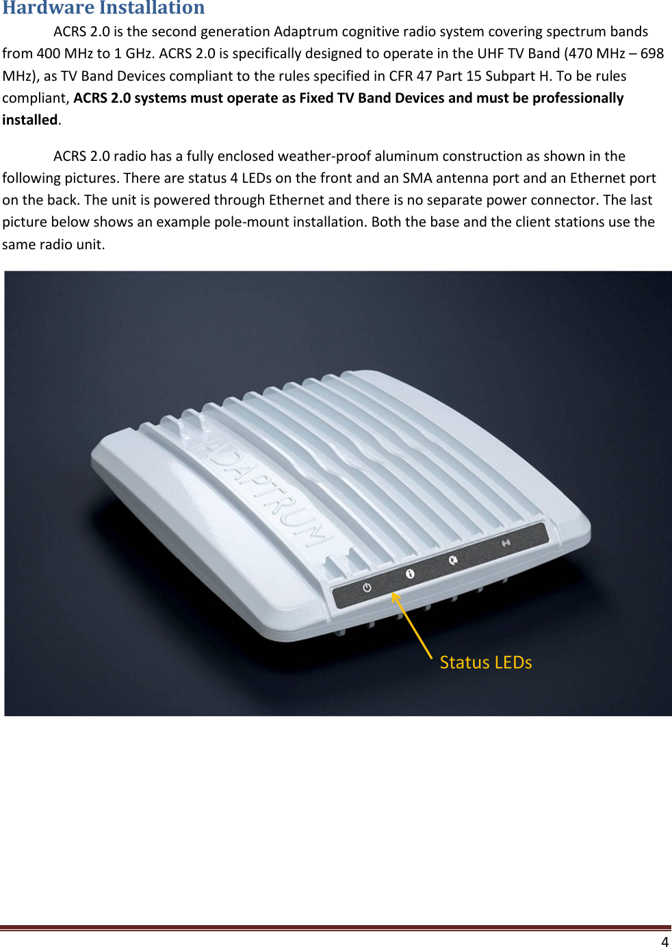  4  Hardware Installation  ACRS 2.0 is the second generation Adaptrum cognitive radio system covering spectrum bands from 400 MHz to 1 GHz. ACRS 2.0 is specifically designed to operate in the UHF TV Band (470 MHz – 698 MHz), as TV Band Devices compliant to the rules specified in CFR 47 Part 15 Subpart H. To be rules compliant, ACRS 2.0 systems must operate as Fixed TV Band Devices and must be professionally installed.  ACRS 2.0 radio has a fully enclosed weather-proof aluminum construction as shown in the following pictures. There are status 4 LEDs on the front and an SMA antenna port and an Ethernet port on the back. The unit is powered through Ethernet and there is no separate power connector. The last picture below shows an example pole-mount installation. Both the base and the client stations use the same radio unit.   