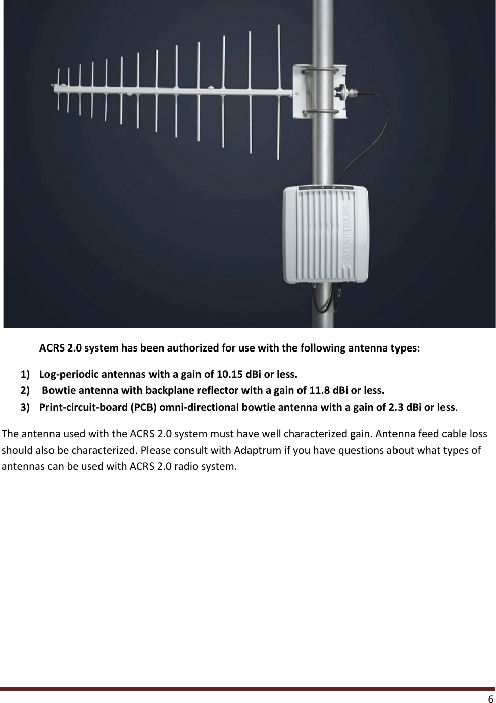  6    ACRS 2.0 system has been authorized for use with the following antenna types: 1) Log-periodic antennas with a gain of 10.15 dBi or less. 2)  Bowtie antenna with backplane reflector with a gain of 11.8 dBi or less. 3) Print-circuit-board (PCB) omni-directional bowtie antenna with a gain of 2.3 dBi or less.  The antenna used with the ACRS 2.0 system must have well characterized gain. Antenna feed cable loss should also be characterized. Please consult with Adaptrum if you have questions about what types of antennas can be used with ACRS 2.0 radio system.     