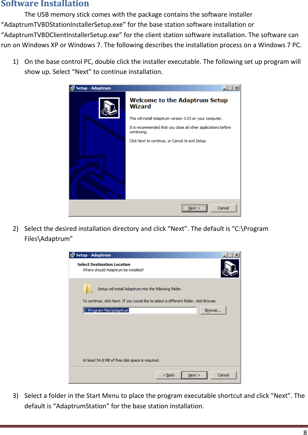  8  Software Installation  The USB memory stick comes with the package contains the software installer “AdaptrumTVBDStationInstallerSetup.exe” for the base station software installation or “AdaptrumTVBDClientInstallerSetup.exe” for the client station software installation. The software can run on Windows XP or Windows 7. The following describes the installation process on a Windows 7 PC. 1) On the base control PC, double click the installer executable. The following set up program will show up. Select “Next” to continue installation.  2) Select the desired installation directory and click “Next”. The default is “C:\Program Files\Adaptrum”  3) Select a folder in the Start Menu to place the program executable shortcut and click “Next”. The default is “AdaptrumStation” for the base station installation. 