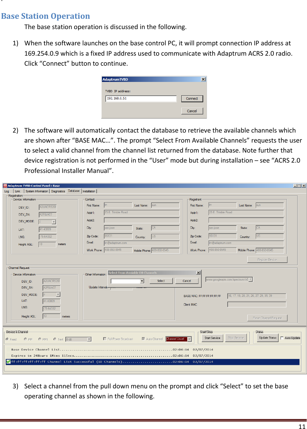    11  . Base Station Operation  The base station operation is discussed in the following. 1) When the software launches on the base control PC, it will prompt connection IP address at 169.254.0.9 which is a fixed IP address used to communicate with Adaptrum ACRS 2.0 radio. Click “Connect” button to continue.  2) The software will automatically contact the database to retrieve the available channels which are shown after “BASE MAC…”. The prompt “Select From Available Channels” requests the user to select a valid channel from the channel list returned from the database. Note further that device registration is not performed in the “User” mode but during installation – see “ACRS 2.0 Professional Installer Manual”.  3) Select a channel from the pull down menu on the prompt and click “Select” to set the base operating channel as shown in the following. 