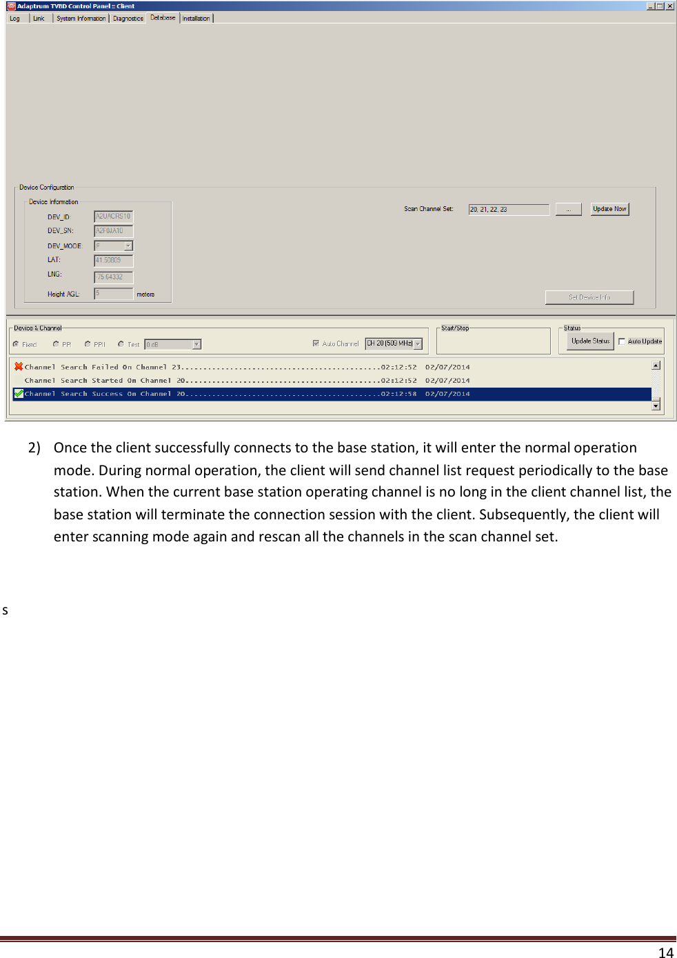    14   2) Once the client successfully connects to the base station, it will enter the normal operation mode. During normal operation, the client will send channel list request periodically to the base station. When the current base station operating channel is no long in the client channel list, the base station will terminate the connection session with the client. Subsequently, the client will enter scanning mode again and rescan all the channels in the scan channel set.  s 