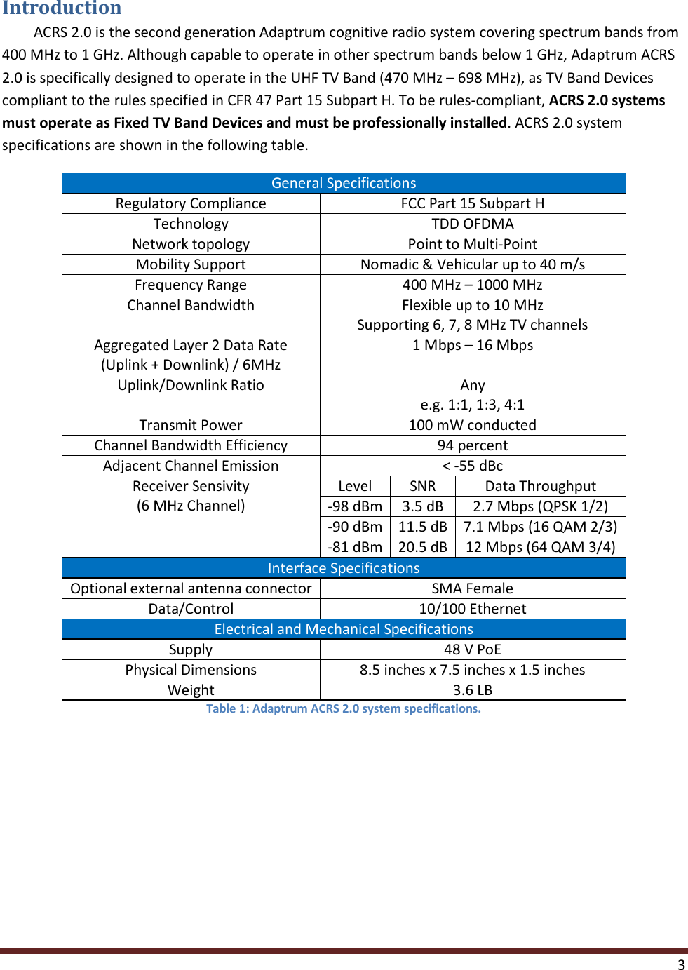    3  Introduction ACRS 2.0 is the second generation Adaptrum cognitive radio system covering spectrum bands from 400 MHz to 1 GHz. Although capable to operate in other spectrum bands below 1 GHz, Adaptrum ACRS 2.0 is specifically designed to operate in the UHF TV Band (470 MHz – 698 MHz), as TV Band Devices compliant to the rules specified in CFR 47 Part 15 Subpart H. To be rules-compliant, ACRS 2.0 systems must operate as Fixed TV Band Devices and must be professionally installed. ACRS 2.0 system specifications are shown in the following table.  General Specifications Regulatory Compliance FCC Part 15 Subpart H Technology TDD OFDMA Network topology Point to Multi-Point Mobility Support Nomadic &amp; Vehicular up to 40 m/s Frequency Range 400 MHz – 1000 MHz Channel Bandwidth Flexible up to 10 MHz Supporting 6, 7, 8 MHz TV channels Aggregated Layer 2 Data Rate  (Uplink + Downlink) / 6MHz 1 Mbps – 16 Mbps Uplink/Downlink Ratio Any e.g. 1:1, 1:3, 4:1 Transmit Power 100 mW conducted Channel Bandwidth Efficiency 94 percent Adjacent Channel Emission &lt; -55 dBc Receiver Sensivity (6 MHz Channel) Level SNR Data Throughput -98 dBm 3.5 dB 2.7 Mbps (QPSK 1/2) -90 dBm 11.5 dB 7.1 Mbps (16 QAM 2/3) -81 dBm 20.5 dB 12 Mbps (64 QAM 3/4) Interface Specifications Optional external antenna connector SMA Female Data/Control    10/100 Ethernet Electrical and Mechanical Specifications Supply 48 V PoE Physical Dimensions 8.5 inches x 7.5 inches x 1.5 inches Weight 3.6 LB Table 1: Adaptrum ACRS 2.0 system specifications.    