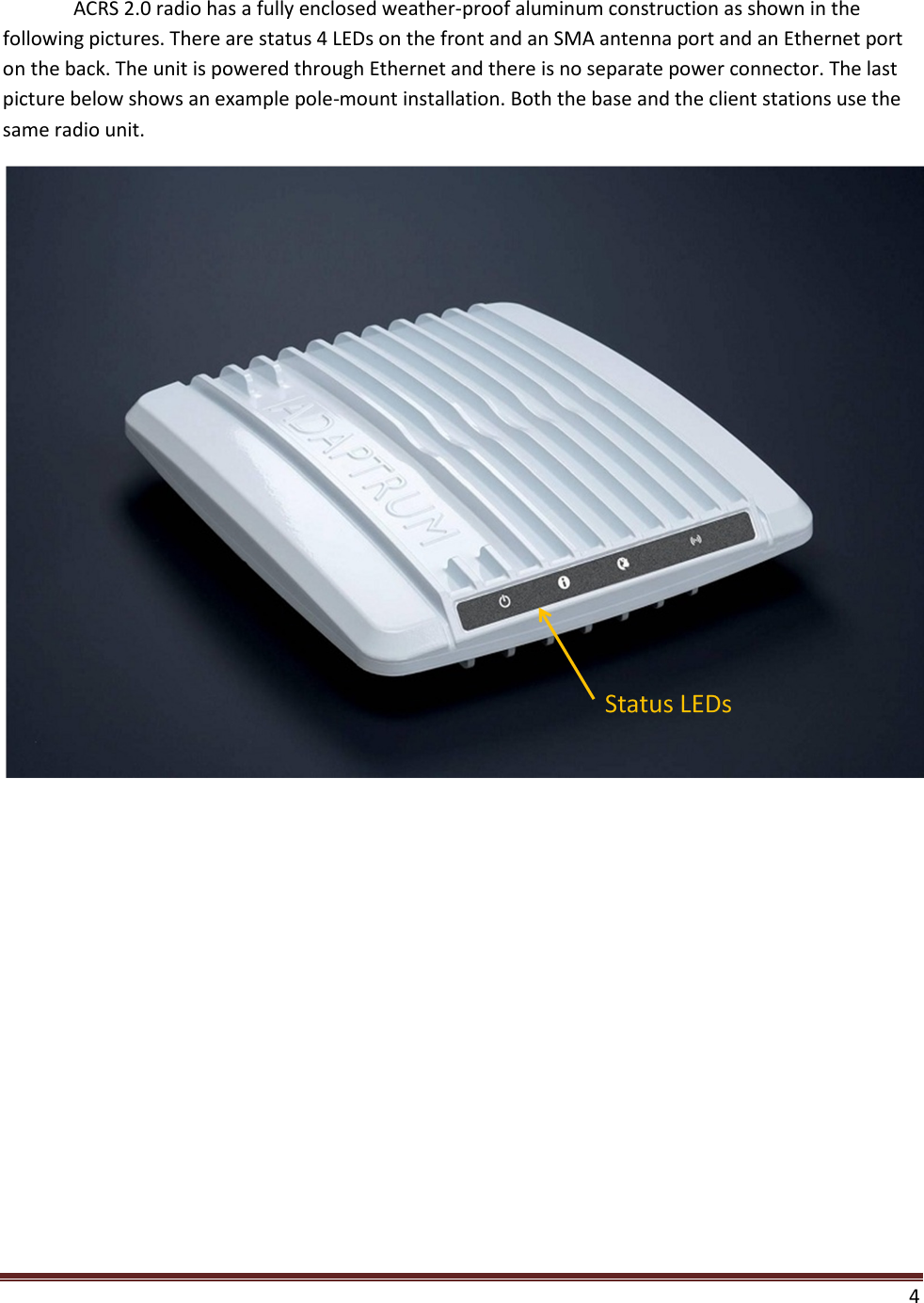    4  ACRS 2.0 radio has a fully enclosed weather-proof aluminum construction as shown in the following pictures. There are status 4 LEDs on the front and an SMA antenna port and an Ethernet port on the back. The unit is powered through Ethernet and there is no separate power connector. The last picture below shows an example pole-mount installation. Both the base and the client stations use the same radio unit.   