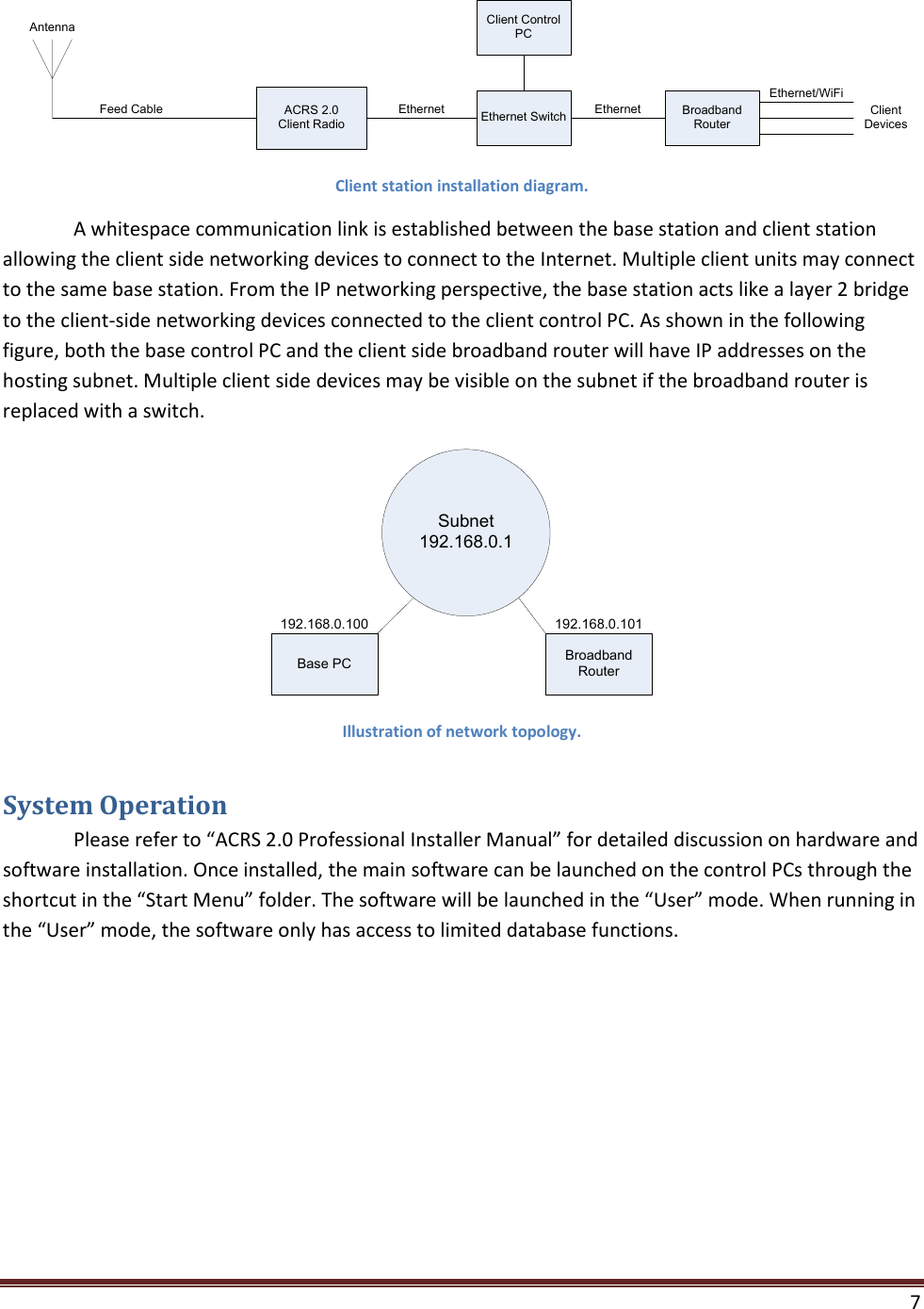    7  ACRS 2.0Client RadioFeed CableAntennaEthernet SwitchEthernet Broadband RouterEthernetEthernet/WiFiClient DevicesClient Control PC Client station installation diagram.   A whitespace communication link is established between the base station and client station allowing the client side networking devices to connect to the Internet. Multiple client units may connect to the same base station. From the IP networking perspective, the base station acts like a layer 2 bridge to the client-side networking devices connected to the client control PC. As shown in the following figure, both the base control PC and the client side broadband router will have IP addresses on the hosting subnet. Multiple client side devices may be visible on the subnet if the broadband router is replaced with a switch. Subnet 192.168.0.1Base PC Broadband Router192.168.0.100 192.168.0.101 Illustration of network topology. System Operation  Please refer to “ACRS 2.0 Professional Installer Manual” for detailed discussion on hardware and software installation. Once installed, the main software can be launched on the control PCs through the shortcut in the “Start Menu” folder. The software will be launched in the “User” mode. When running in the “User” mode, the software only has access to limited database functions. 