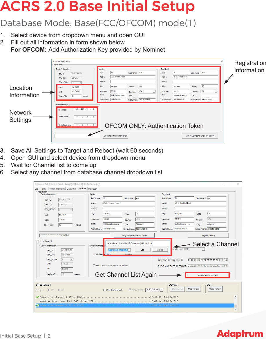 Initial Base Setup  |  21.  Select device from dropdown menu and open GUI2.  Fill out all information in form shown below For OFCOM: Add Authorization Key provided by Nominet3.  Save All Settings to Target and Reboot (wait 60 seconds)4.  Open GUI and select device from dropdown menu5.  Wait for Channel list to come up6.  Select any channel from database channel dropdown listDatabase Mode: Base(FCC/OFCOM) mode(1)ACRS 2.0 Base Initial SetupLocationInformationRegistration InformationNetworkSettingsOFCOM ONLY: Authentication TokenSelect a ChannelGet Channel List Again