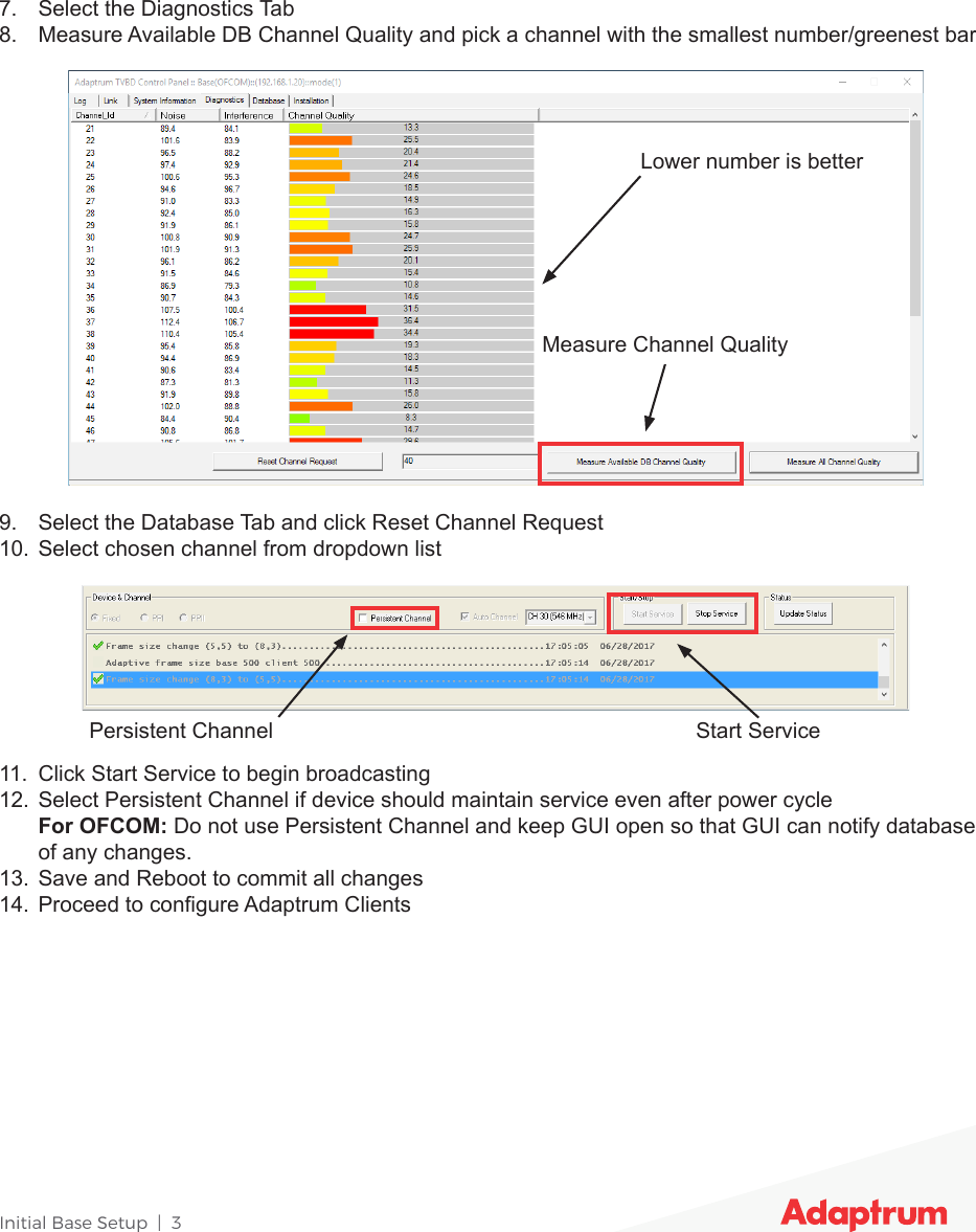 Initial Base Setup  |  37.  Select the Diagnostics Tab8.  Measure Available DB Channel Quality and pick a channel with the smallest number/greenest bar9.  Select the Database Tab and click Reset Channel Request10.  Select chosen channel from dropdown list11.  Click Start Service to begin broadcasting12.  Select Persistent Channel if device should maintain service even after power cycle For OFCOM: Do not use Persistent Channel and keep GUI open so that GUI can notify database of any changes.13.  Save and Reboot to commit all changes14.  Proceed to congure Adaptrum ClientsPersistent Channel Start ServiceMeasure Channel QualityLower number is better