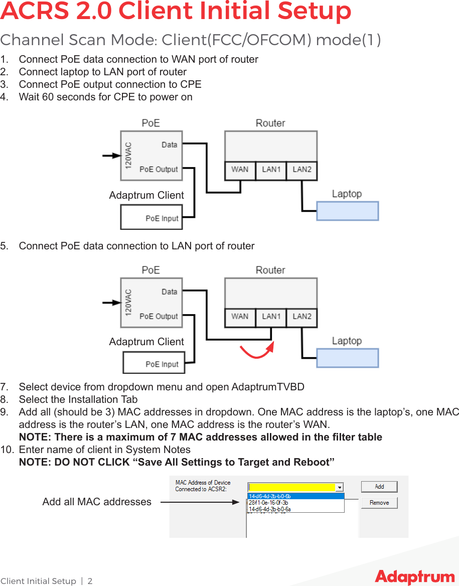 Client Initial Setup  |  27.  Select device from dropdown menu and open AdaptrumTVBD8.  Select the Installation Tab9.  Add all (should be 3) MAC addresses in dropdown. One MAC address is the laptop’s, one MAC address is the router’s LAN, one MAC address is the router’s WAN. NOTE: There is a maximum of 7 MAC addresses allowed in the lter table10.  Enter name of client in System Notes NOTE: DO NOT CLICK “Save All Settings to Target and Reboot”1.  Connect PoE data connection to WAN port of router2.  Connect laptop to LAN port of router3.  Connect PoE output connection to CPE4.  Wait 60 seconds for CPE to power on5.  Connect PoE data connection to LAN port of routerChannel Scan Mode: Client(FCC/OFCOM) mode(1)ACRS 2.0 Client Initial SetupAdd all MAC addressesAdaptrum ClientAdaptrum Client