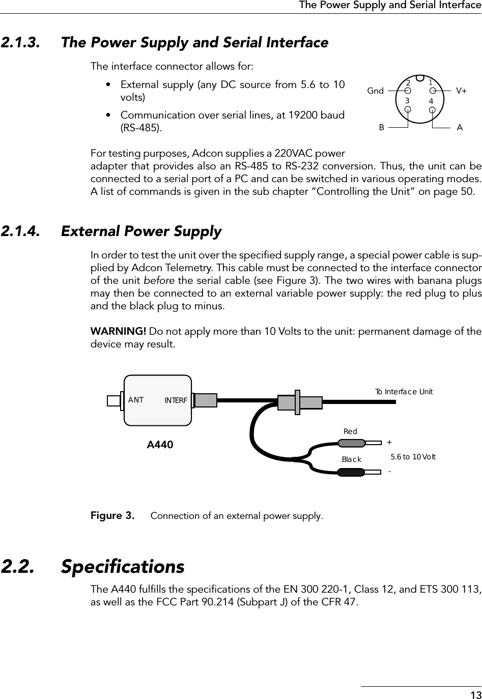  13The Power Supply and Serial Interface 2.1.3. The Power Supply and Serial Interface The interface connector allows for:• External supply (any DC source from 5.6 to 10volts)• Communication over serial lines, at 19200 baud(RS-485).For testing purposes, Adcon supplies a 220VAC poweradapter that provides also an RS-485 to RS-232 conversion. Thus, the unit can beconnected to a serial port of a PC and can be switched in various operating modes.A list of commands is given in the sub chapter “Controlling the Unit” on page 50. 2.1.4. External Power Supply In order to test the unit over the speciﬁed supply range, a special power cable is sup-plied by Adcon Telemetry. This cable must be connected to the interface connectorof the unit  before  the serial cable (see Figure 3). The two wires with banana plugsmay then be connected to an external variable power supply: the red plug to plusand the black plug to minus.  WARNING!  Do not apply more than 10 Volts to the unit: permanent damage of thedevice may result. Figure 3. Connection of an external power supply. 2.2. Speciﬁcations The A440 fulﬁlls the speciﬁcations of the EN 300 220-1, Class 12, and ETS 300 113,as well as the FCC Part 90.214 (Subpart J) of the CFR 47.1234V+BAGndINTERF+-BlackRed5.6 to 10 VoltANT To Interface UnitA440