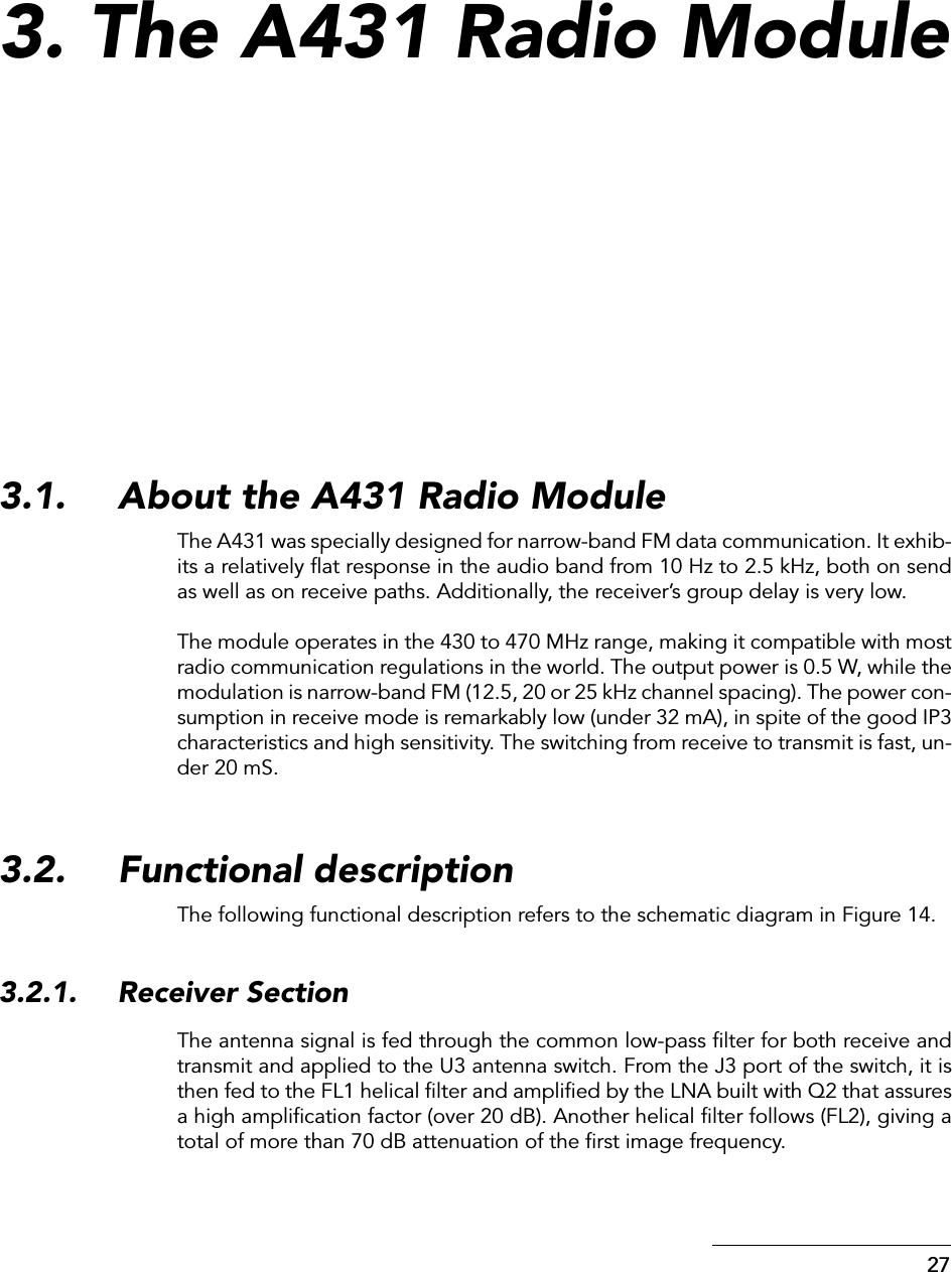  27 3. The A431 Radio Module 3.1. About the A431 Radio Module The A431 was specially designed for narrow-band FM data communication. It exhib-its a relatively ﬂat response in the audio band from 10 Hz to 2.5 kHz, both on sendas well as on receive paths. Additionally, the receiver’s group delay is very low.The module operates in the 430 to 470 MHz range, making it compatible with mostradio communication regulations in the world. The output power is 0.5 W, while themodulation is narrow-band FM (12.5, 20 or 25 kHz channel spacing). The power con-sumption in receive mode is remarkably low (under 32 mA), in spite of the good IP3characteristics and high sensitivity. The switching from receive to transmit is fast, un-der 20 mS. 3.2. Functional description The following functional description refers to the schematic diagram in Figure 14. 3.2.1. Receiver Section The antenna signal is fed through the common low-pass ﬁlter for both receive andtransmit and applied to the U3 antenna switch. From the J3 port of the switch, it isthen fed to the FL1 helical ﬁlter and ampliﬁed by the LNA built with Q2 that assuresa high ampliﬁcation factor (over 20 dB). Another helical ﬁlter follows (FL2), giving atotal of more than 70 dB attenuation of the ﬁrst image frequency.