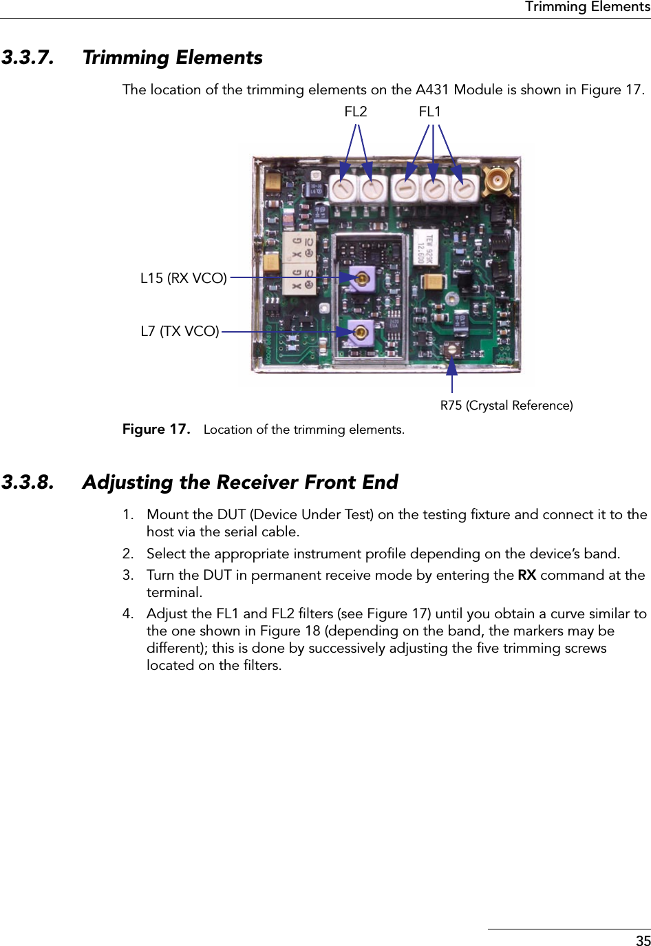 35Trimming Elements3.3.7. Trimming ElementsThe location of the trimming elements on the A431 Module is shown in Figure 17.Figure 17. Location of the trimming elements.3.3.8. Adjusting the Receiver Front End1. Mount the DUT (Device Under Test) on the testing ﬁxture and connect it to the host via the serial cable.2. Select the appropriate instrument proﬁle depending on the device’s band.3. Turn the DUT in permanent receive mode by entering the RX command at the terminal.4. Adjust the FL1 and FL2 ﬁlters (see Figure 17) until you obtain a curve similar to the one shown in Figure 18 (depending on the band, the markers may be different); this is done by successively adjusting the ﬁve trimming screws located on the ﬁlters.R75 (Crystal Reference)FL1FL2L15 (RX VCO)L7 (TX VCO)