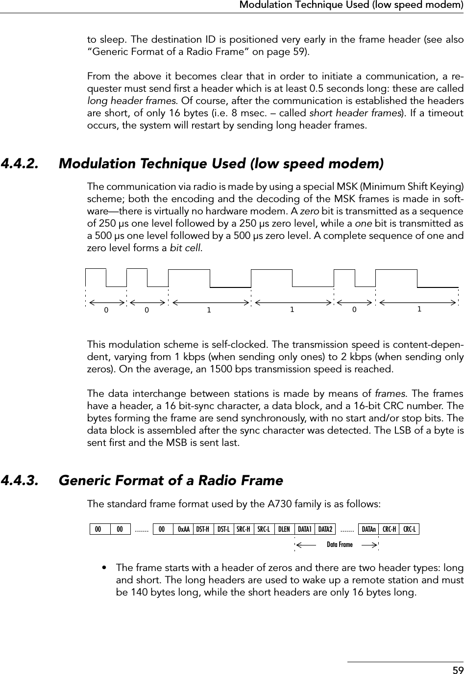 59Modulation Technique Used (low speed modem)to sleep. The destination ID is positioned very early in the frame header (see also“Generic Format of a Radio Frame” on page 59).From the above it becomes clear that in order to initiate a communication, a re-quester must send ﬁrst a header which is at least 0.5 seconds long: these are calledlong header frames. Of course, after the communication is established the headersare short, of only 16 bytes (i.e. 8 msec. – called short header frames). If a timeoutoccurs, the system will restart by sending long header frames.4.4.2. Modulation Technique Used (low speed modem)The communication via radio is made by using a special MSK (Minimum Shift Keying)scheme; both the encoding and the decoding of the MSK frames is made in soft-ware—there is virtually no hardware modem. A zero bit is transmitted as a sequenceof 250 µs one level followed by a 250 µs zero level, while a one bit is transmitted asa 500 µs one level followed by a 500 µs zero level. A complete sequence of one andzero level forms a bit cell.This modulation scheme is self-clocked. The transmission speed is content-depen-dent, varying from 1 kbps (when sending only ones) to 2 kbps (when sending onlyzeros). On the average, an 1500 bps transmission speed is reached.The data interchange between stations is made by means of frames. The frameshave a header, a 16 bit-sync character, a data block, and a 16-bit CRC number. Thebytes forming the frame are send synchronously, with no start and/or stop bits. Thedata block is assembled after the sync character was detected. The LSB of a byte issent ﬁrst and the MSB is sent last.4.4.3. Generic Format of a Radio FrameThe standard frame format used by the A730 family is as follows:• The frame starts with a header of zeros and there are two header types: longand short. The long headers are used to wake up a remote station and mustbe 140 bytes long, while the short headers are only 16 bytes long.00 011100 00 ....... 00 0xAA DST-H DST-L SRC-H SRC-L DLEN .......DATA1 DATA2 DATAn CRC-H CRC-LData Frame
