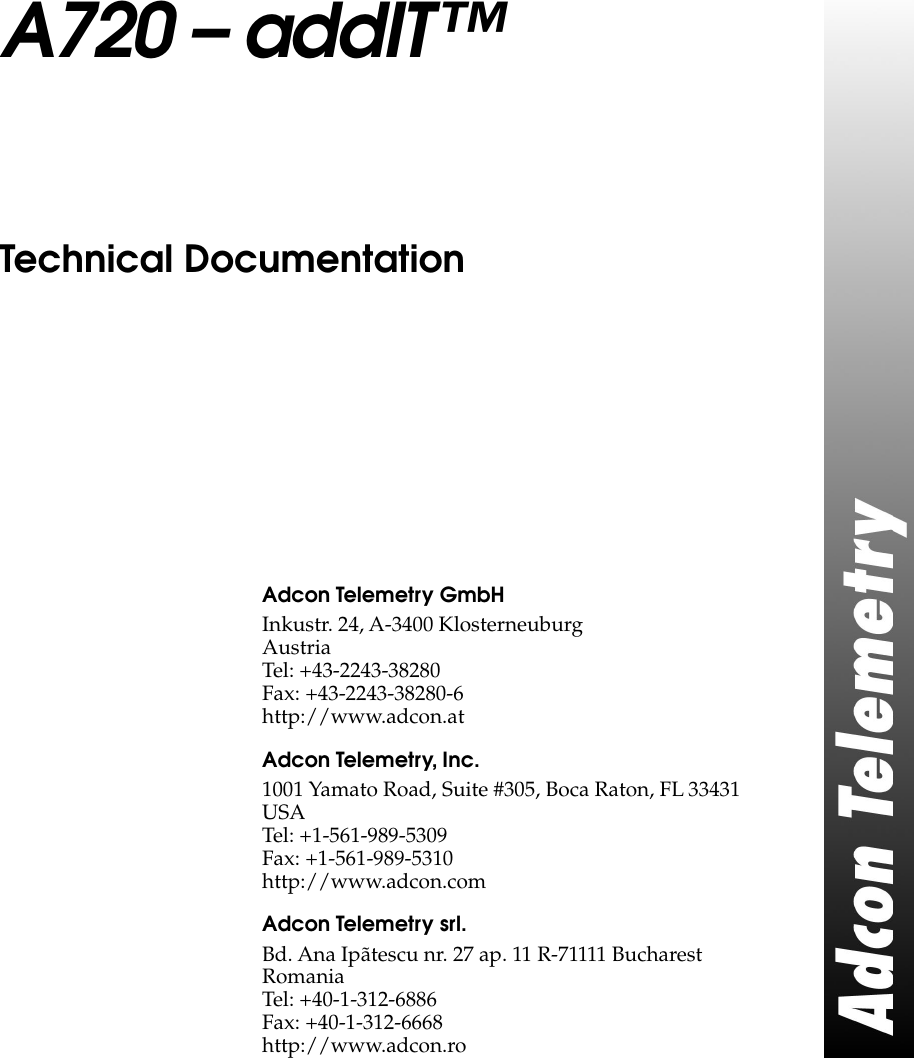  A720 – addIT™ Technical Documentation Adcon Telemetry GmbH Inkustr. 24, A-3400 KlosterneuburgAustriaTel: +43-2243-38280Fax: +43-2243-38280-6http://www.adcon.at Adcon Telemetry, Inc. 1001 Yamato Road, Suite #305, Boca Raton, FL 33431USATel: +1-561-989-5309Fax: +1-561-989-5310http://www.adcon.com Adcon Telemetry srl. Bd. Ana Ipãtescu nr. 27 ap. 11 R-71111 BucharestRomaniaTel: +40-1-312-6886Fax: +40-1-312-6668http://www.adcon.ro