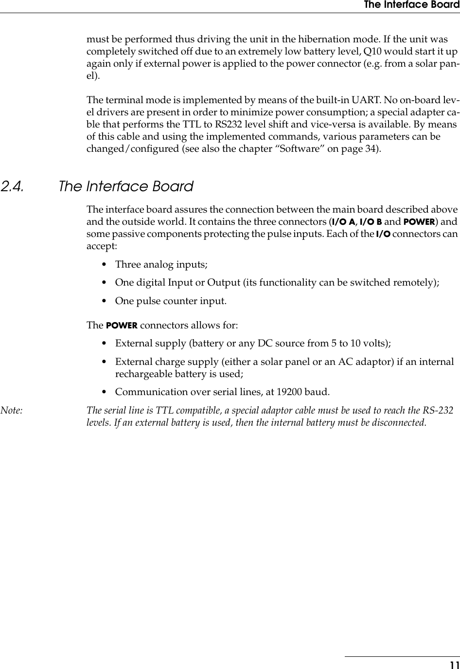  11The Interface Board must be performed thus driving the unit in the hibernation mode. If the unit was completely switched off due to an extremely low battery level, Q10 would start it up again only if external power is applied to the power connector (e.g. from a solar pan-el).The terminal mode is implemented by means of the built-in UART. No on-board lev-el drivers are present in order to minimize power consumption; a special adapter ca-ble that performs the TTL to RS232 level shift and vice-versa is available. By means of this cable and using the implemented commands, various parameters can be changed/conﬁgured (see also the chapter “Software” on page 34). 2.4. The Interface Board The interface board assures the connection between the main board described above and the outside world. It contains the three connectors ( I/O A ,  I/O B  and  POWER ) and some passive components protecting the pulse inputs. Each of the  I/O  connectors can accept:• Three analog inputs;• One digital Input or Output (its functionality can be switched remotely);• One pulse counter input.The  POWER  connectors allows for:• External supply (battery or any DC source from 5 to 10 volts);• External charge supply (either a solar panel or an AC adaptor) if an internal rechargeable battery is used;• Communication over serial lines, at 19200 baud. Note: The serial line is TTL compatible, a special adaptor cable must be used to reach the RS-232 levels. If an external battery is used, then the internal battery must be disconnected.