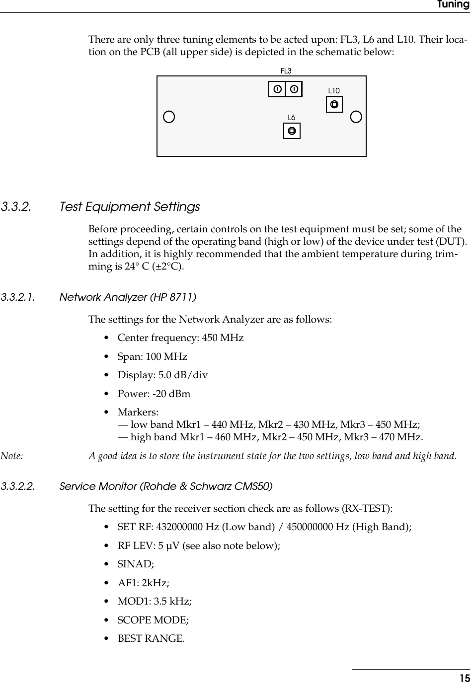  15Tuning There are only three tuning elements to be acted upon: FL3, L6 and L10. Their loca-tion on the PCB (all upper side) is depicted in the schematic below: 3.3.2. Test Equipment Settings Before proceeding, certain controls on the test equipment must be set; some of the settings depend of the operating band (high or low) of the device under test (DUT). In addition, it is highly recommended that the ambient temperature during trim-ming is 24° C (±2°C). 3.3.2.1. Network Analyzer (HP 8711) The settings for the Network Analyzer are as follows:• Center frequency: 450 MHz• Span: 100 MHz• Display: 5.0 dB/div• Power: -20 dBm• Markers: — low band Mkr1 – 440 MHz, Mkr2 – 430 MHz, Mkr3 – 450 MHz;— high band Mkr1 – 460 MHz, Mkr2 – 450 MHz, Mkr3 – 470 MHz. Note: A good idea is to store the instrument state for the two settings, low band and high band. 3.3.2.2. Service Monitor (Rohde &amp; Schwarz CMS50) The setting for the receiver section check are as follows (RX-TEST):• SET RF: 432000000 Hz (Low band) / 450000000 Hz (High Band);• RF LEV: 5 µV (see also note below);• SINAD;• AF1: 2kHz;• MOD1: 3.5 kHz;• SCOPE MODE;• BEST RANGE.FL3L10L6