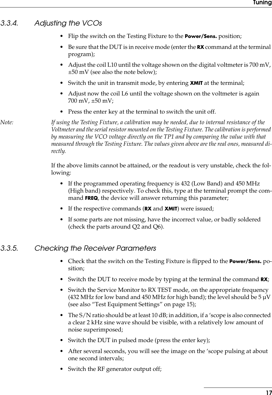  17Tuning 3.3.4. Adjusting the VCOs • Flip the switch on the Testing Fixture to the  Power/Sens.  position;• Be sure that the DUT is in receive mode (enter the  RX  command at the terminal program);• Adjust the coil L10 until the voltage shown on the digital voltmeter is 700 mV, ±50 mV (see also the note below);• Switch the unit in transmit mode, by entering  XMIT  at the terminal;• Adjust now the coil L6 until the voltage shown on the voltmeter is again 700 mV, ±50 mV;• Press the enter key at the terminal to switch the unit off. Note: If using the Testing Fixture, a calibration may be needed, due to internal resistance of the Voltmeter and the serial resistor mounted on the Testing Fixture. The calibration is performed by measuring the VCO voltage directly on the TP1 and by comparing the value with that measured through the Testing Fixture. The values given above are the real ones, measured di-rectly. If the above limits cannot be attained, or the readout is very unstable, check the fol-lowing:• If the programmed operating frequency is 432 (Low Band) and 450 MHz (High band) respectively. To check this, type at the terminal prompt the com-mand  FREQ , the device will answer returning this parameter;• If the respective commands ( RX  and  XMIT ) were issued;• If some parts are not missing, have the incorrect value, or badly soldered (check the parts around Q2 and Q6). 3.3.5. Checking the Receiver Parameters • Check that the switch on the Testing Fixture is flipped to the  Power/Sens.  po-sition;• Switch the DUT to receive mode by typing at the terminal the command  RX ;• Switch the Service Monitor to RX TEST mode, on the appropriate frequency (432 MHz for low band and 450 MHz for high band); the level should be 5 µV (see also “Test Equipment Settings” on page 15);• The S/N ratio should be at least 10 dB; in addition, if a ‘scope is also connected a clear 2 kHz sine wave should be visible, with a relatively low amount of noise superimposed;• Switch the DUT in pulsed mode (press the enter key);• After several seconds, you will see the image on the ‘scope pulsing at about one second intervals;• Switch the RF generator output off;