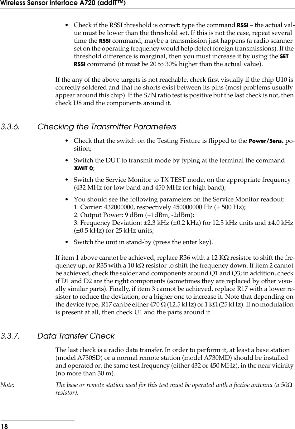  18Wireless Sensor Interface A720 (addIT™) • Check if the RSSI threshold is correct: type the command  RSSI  – the actual val-ue must be lower than the threshold set. If this is not the case, repeat several time the  RSSI  command, maybe a transmission just happens (a radio scanner set on the operating frequency would help detect foreign transmissions). If the threshold difference is marginal, then you must increase it by using the  SET RSSI  command (it must be 20 to 30% higher than the actual value).If the any of the above targets is not reachable, check ﬁrst visually if the chip U10 is correctly soldered and that no shorts exist between its pins (most problems usually appear around this chip). If the S/N ratio test is positive but the last check is not, then check U8 and the components around it. 3.3.6. Checking the Transmitter Parameters • Check that the switch on the Testing Fixture is flipped to the  Power/Sens.  po-sition;• Switch the DUT to transmit mode by typing at the terminal the command  XMIT 0 ;• Switch the Service Monitor to TX TEST mode, on the appropriate frequency (432 MHz for low band and 450 MHz for high band); • You should see the following parameters on the Service Monitor readout:1. Carrier: 432000000, respectively 450000000 Hz (± 500 Hz);2. Output Power: 9 dBm (+1dBm, -2dBm);3. Frequency Deviation: ±2.3 kHz (±0.2 kHz) for 12.5 kHz units and ±4.0 kHz (±0.5 kHz) for 25 kHz units;• Switch the unit in stand-by (press the enter key).If item 1 above cannot be achieved, replace R36 with a 12 K W  resistor to shift the fre-quency up, or R35 with a 10 k W  resistor to shift the frequency down. If item 2 cannot be achieved, check the solder and components around Q1 and Q3; in addition, check if D1 and D2 are the right components (sometimes they are replaced by other visu-ally similar parts). Finally, if item 3 cannot be achieved, replace R17 with a lower re-sistor to reduce the deviation, or a higher one to increase it. Note that depending on the device type, R17 can be either 470  W  (12.5 kHz) or 1 k W  (25 kHz). If no modulation is present at all, then check U1 and the parts around it. 3.3.7. Data Transfer Check The last check is a radio data transfer. In order to perform it, at least a base station (model A730SD) or a normal remote station (model A730MD) should be installed and operated on the same test frequency (either 432 or 450 MHz), in the near vicinity (no more than 30 m). Note: The base or remote station used for this test must be operated with a ﬁctive antenna (a 50 W  resistor).