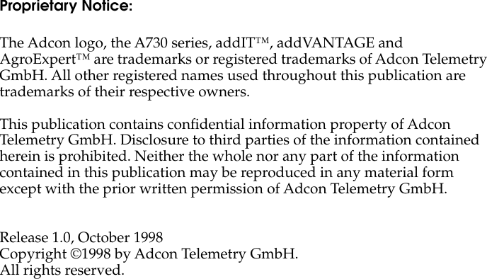  Proprietary Notice: The Adcon logo, the A730 series, addIT™, addVANTAGE and AgroExpert™ are trademarks or registered trademarks of Adcon Telemetry GmbH. All other registered names used throughout this publication are trademarks of their respective owners.This publication contains conﬁdential information property of Adcon Telemetry GmbH. Disclosure to third parties of the information contained herein is prohibited. Neither the whole nor any part of the information contained in this publication may be reproduced in any material form except with the prior written permission of Adcon Telemetry GmbH.Release 1.0, October 1998Copyright ©1998 by Adcon Telemetry GmbH.All rights reserved.