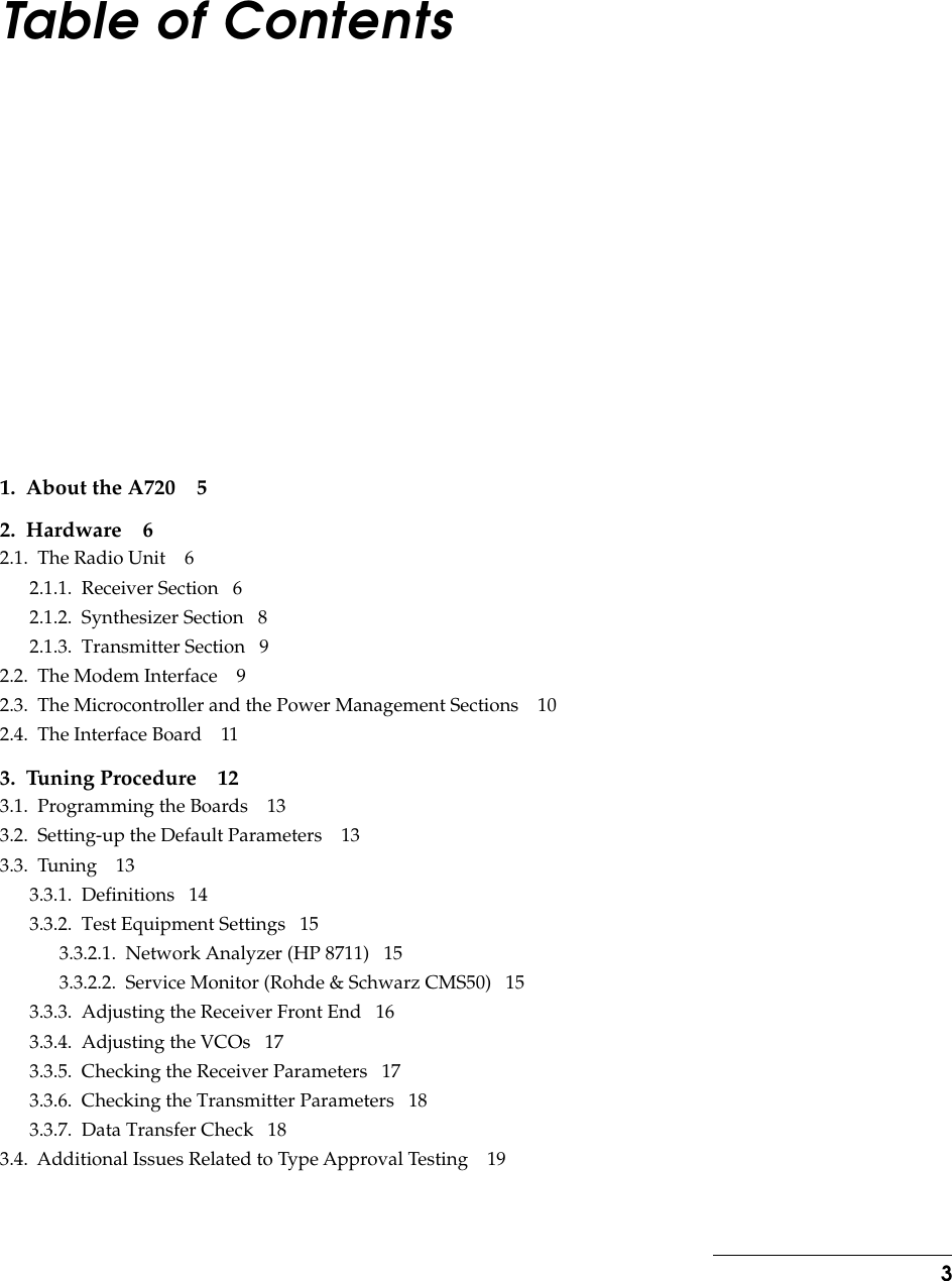  3 Table of Contents 1.  About the A720 52.  Hardware 6 2.1.  The Radio Unit    62.1.1.  Receiver Section   62.1.2.  Synthesizer Section   82.1.3.  Transmitter Section   92.2.  The Modem Interface    92.3.  The Microcontroller and the Power Management Sections    102.4.  The Interface Board    11 3.  Tuning Procedure 12 3.1.  Programming the Boards    133.2.  Setting-up the Default Parameters    133.3.  Tuning    133.3.1.  Definitions   143.3.2.  Test Equipment Settings   153.3.2.1.  Network Analyzer (HP 8711)   153.3.2.2.  Service Monitor (Rohde &amp; Schwarz CMS50)   153.3.3.  Adjusting the Receiver Front End   163.3.4.  Adjusting the VCOs   173.3.5.  Checking the Receiver Parameters   173.3.6.  Checking the Transmitter Parameters   183.3.7.  Data Transfer Check   183.4.  Additional Issues Related to Type Approval Testing    19