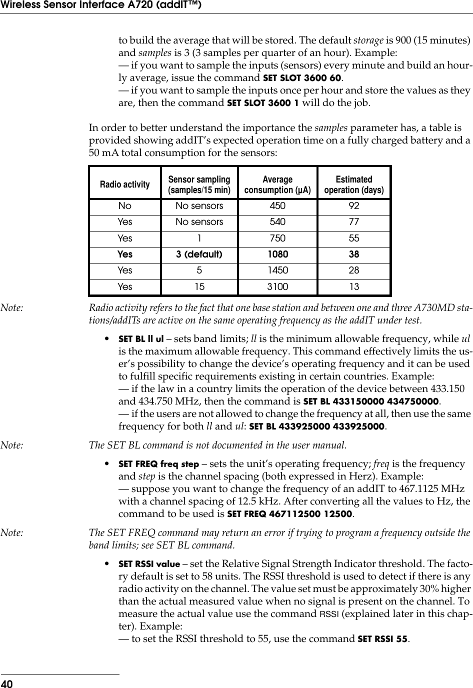 40Wireless Sensor Interface A720 (addIT™)to build the average that will be stored. The default storage is 900 (15 minutes) and samples is 3 (3 samples per quarter of an hour). Example:— if you want to sample the inputs (sensors) every minute and build an hour-ly average, issue the command SET SLOT 3600 60.— if you want to sample the inputs once per hour and store the values as they are, then the command SET SLOT 3600 1 will do the job.In order to better understand the importance the samples parameter has, a table is provided showing addIT’s expected operation time on a fully charged battery and a 50 mA total consumption for the sensors:Note: Radio activity refers to the fact that one base station and between one and three A730MD sta-tions/addITs are active on the same operating frequency as the addIT under test.•SET BL ll ul – sets band limits; ll is the minimum allowable frequency, while ul is the maximum allowable frequency. This command effectively limits the us-er’s possibility to change the device’s operating frequency and it can be used to fulfill specific requirements existing in certain countries. Example:— if the law in a country limits the operation of the device between 433.150 and 434.750 MHz, then the command is SET BL 433150000 434750000.— if the users are not allowed to change the frequency at all, then use the same frequency for both ll and ul: SET BL 433925000 433925000.Note: The SET BL command is not documented in the user manual.•SET FREQ freq step – sets the unit’s operating frequency; freq is the frequency and step is the channel spacing (both expressed in Herz). Example:— suppose you want to change the frequency of an addIT to 467.1125 MHz with a channel spacing of 12.5 kHz. After converting all the values to Hz, the command to be used is SET FREQ 467112500 12500.Note: The SET FREQ command may return an error if trying to program a frequency outside the band limits; see SET BL command.•SET RSSI value – set the Relative Signal Strength Indicator threshold. The facto-ry default is set to 58 units. The RSSI threshold is used to detect if there is any radio activity on the channel. The value set must be approximately 30% higher than the actual measured value when no signal is present on the channel. To measure the actual value use the command RSSI (explained later in this chap-ter). Example:— to set the RSSI threshold to 55, use the command SET RSSI 55.Radio activity Sensor sampling(samples/15 min) Average consumption (µA) Estimated operation (days)No No sensors 450 92Yes No sensors 540 77Yes 1 750 55Yes 3 (default) 1080 38Yes 5 1450 28Yes 15 3100 13