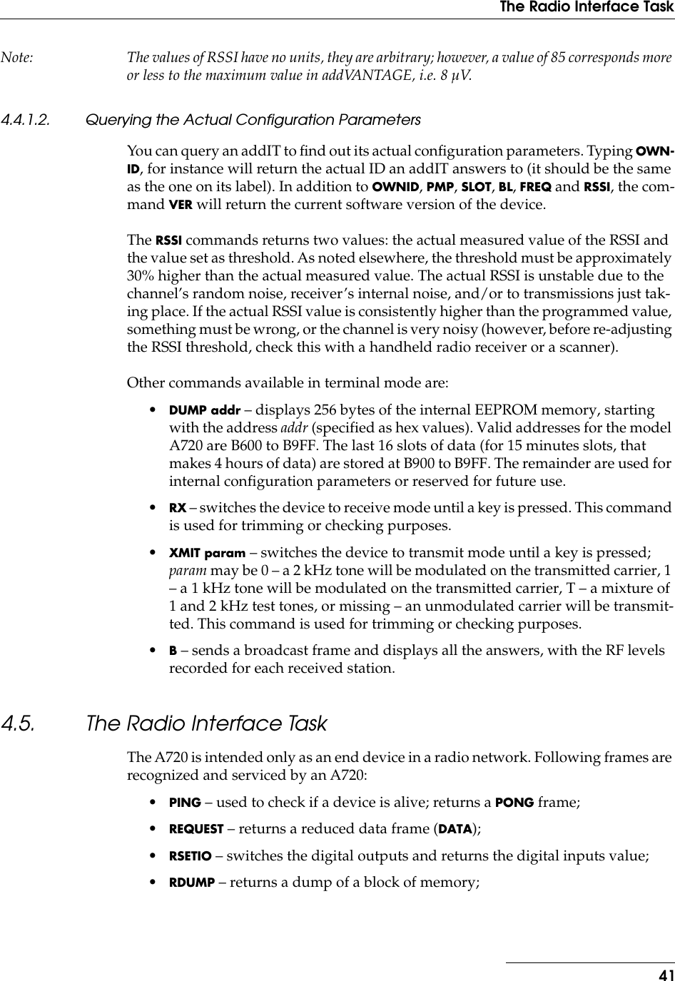 41The Radio Interface TaskNote: The values of RSSI have no units, they are arbitrary; however, a value of 85 corresponds more or less to the maximum value in addVANTAGE, i.e. 8 µV.4.4.1.2. Querying the Actual Configuration ParametersYou can query an addIT to ﬁnd out its actual conﬁguration parameters. Typing OWN-ID, for instance will return the actual ID an addIT answers to (it should be the same as the one on its label). In addition to OWNID, PMP, SLOT, BL, FREQ and RSSI, the com-mand VER will return the current software version of the device.The RSSI commands returns two values: the actual measured value of the RSSI and the value set as threshold. As noted elsewhere, the threshold must be approximately 30% higher than the actual measured value. The actual RSSI is unstable due to the channel’s random noise, receiver’s internal noise, and/or to transmissions just tak-ing place. If the actual RSSI value is consistently higher than the programmed value, something must be wrong, or the channel is very noisy (however, before re-adjusting the RSSI threshold, check this with a handheld radio receiver or a scanner).Other commands available in terminal mode are:•DUMP addr – displays 256 bytes of the internal EEPROM memory, starting with the address addr (specified as hex values). Valid addresses for the model A720 are B600 to B9FF. The last 16 slots of data (for 15 minutes slots, that makes 4 hours of data) are stored at B900 to B9FF. The remainder are used for internal configuration parameters or reserved for future use.•RX – switches the device to receive mode until a key is pressed. This command is used for trimming or checking purposes.•XMIT param – switches the device to transmit mode until a key is pressed; param may be 0 – a 2 kHz tone will be modulated on the transmitted carrier, 1 – a 1 kHz tone will be modulated on the transmitted carrier, T – a mixture of 1 and 2 kHz test tones, or missing – an unmodulated carrier will be transmit-ted. This command is used for trimming or checking purposes.•B – sends a broadcast frame and displays all the answers, with the RF levels recorded for each received station.4.5. The Radio Interface TaskThe A720 is intended only as an end device in a radio network. Following frames are recognized and serviced by an A720:•PING – used to check if a device is alive; returns a PONG frame;•REQUEST – returns a reduced data frame (DATA);•RSETIO – switches the digital outputs and returns the digital inputs value;•RDUMP – returns a dump of a block of memory;