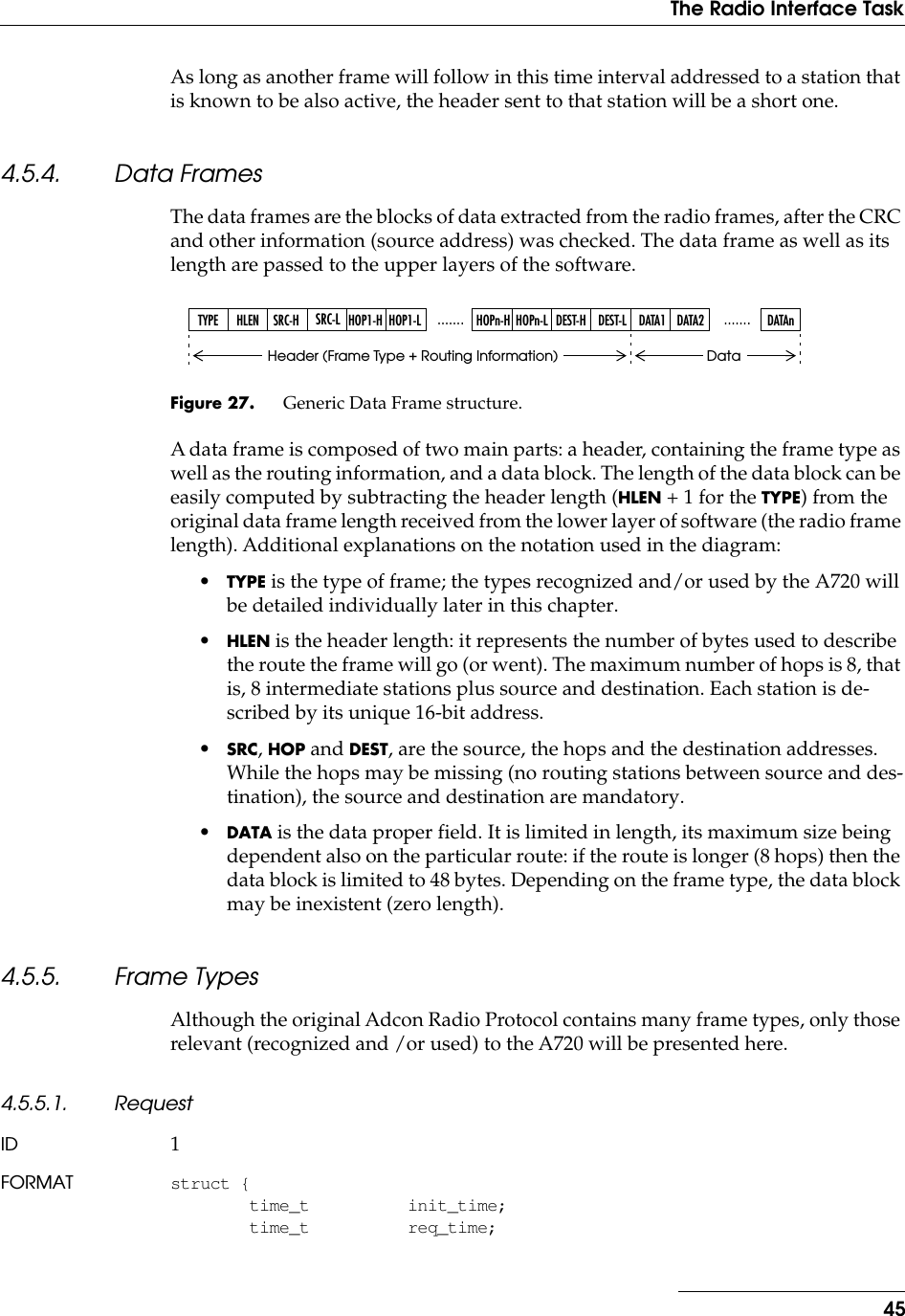 45The Radio Interface TaskAs long as another frame will follow in this time interval addressed to a station that is known to be also active, the header sent to that station will be a short one.4.5.4. Data FramesThe data frames are the blocks of data extracted from the radio frames, after the CRC and other information (source address) was checked. The data frame as well as its length are passed to the upper layers of the software.Figure 27. Generic Data Frame structure.A data frame is composed of two main parts: a header, containing the frame type as well as the routing information, and a data block. The length of the data block can be easily computed by subtracting the header length (HLEN + 1 for the TYPE) from the original data frame length received from the lower layer of software (the radio frame length). Additional explanations on the notation used in the diagram:•TYPE is the type of frame; the types recognized and/or used by the A720 will be detailed individually later in this chapter.•HLEN is the header length: it represents the number of bytes used to describe the route the frame will go (or went). The maximum number of hops is 8, that is, 8 intermediate stations plus source and destination. Each station is de-scribed by its unique 16-bit address.•SRC, HOP and DEST, are the source, the hops and the destination addresses. While the hops may be missing (no routing stations between source and des-tination), the source and destination are mandatory.•DATA is the data proper field. It is limited in length, its maximum size being dependent also on the particular route: if the route is longer (8 hops) then the data block is limited to 48 bytes. Depending on the frame type, the data block may be inexistent (zero length).4.5.5. Frame TypesAlthough the original Adcon Radio Protocol contains many frame types, only those relevant (recognized and /or used) to the A720 will be presented here.4.5.5.1. RequestID 1FORMAT struct {time_t init_time;time_t req_time;TYPE HLEN SRC-HSRC-L.......HOP1-H HOP1-L HOPn-H HOPn-L DEST-LDEST-H DATA1 DATA2 DATAn.......Header (Frame Type + Routing Information) Data