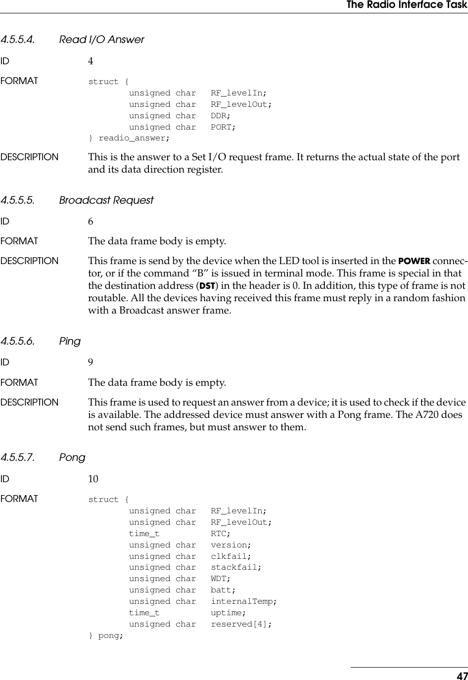 47The Radio Interface Task4.5.5.4. Read I/O AnswerID 4FORMAT struct {unsigned char RF_levelIn;unsigned char RF_levelOut;unsigned char DDR;unsigned char PORT;} readio_answer;DESCRIPTION This is the answer to a Set I/O request frame. It returns the actual state of the port and its data direction register.4.5.5.5. Broadcast RequestID 6FORMAT The data frame body is empty.DESCRIPTION This frame is send by the device when the LED tool is inserted in the POWER connec-tor, or if the command “B” is issued in terminal mode. This frame is special in that the destination address (DST) in the header is 0. In addition, this type of frame is not routable. All the devices having received this frame must reply in a random fashion with a Broadcast answer frame.4.5.5.6. PingID 9FORMAT The data frame body is empty.DESCRIPTION This frame is used to request an answer from a device; it is used to check if the device is available. The addressed device must answer with a Pong frame. The A720 does not send such frames, but must answer to them.4.5.5.7. PongID 10FORMAT struct {unsigned char RF_levelIn;unsigned char RF_levelOut;time_t RTC;unsigned char version;unsigned char clkfail;unsigned char stackfail;unsigned char WDT;unsigned char batt;unsigned char internalTemp;time_t uptime;unsigned char reserved[4];} pong;