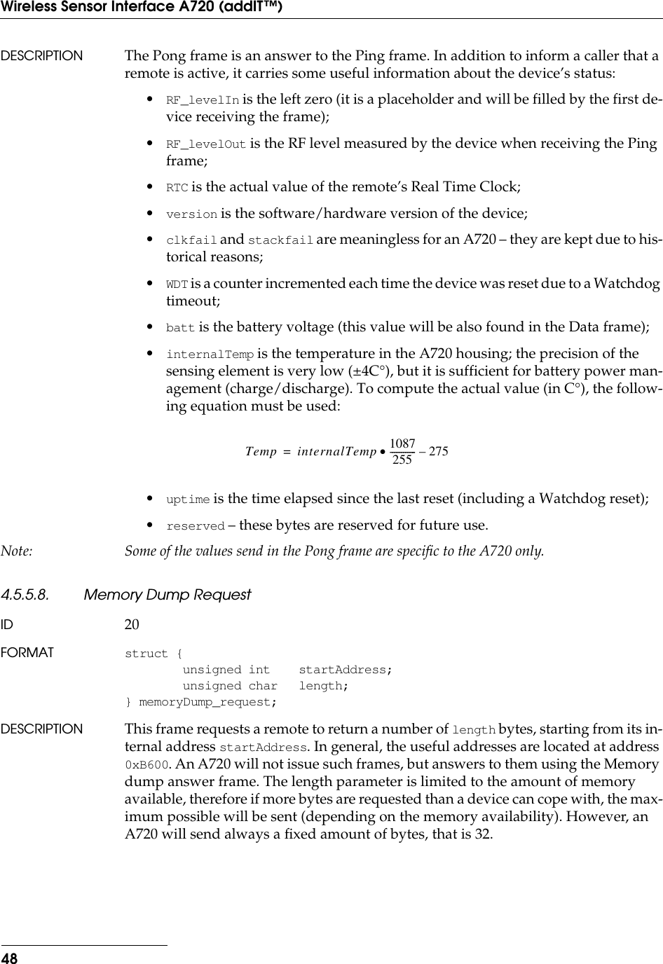 48Wireless Sensor Interface A720 (addIT™)DESCRIPTION The Pong frame is an answer to the Ping frame. In addition to inform a caller that a remote is active, it carries some useful information about the device’s status:•RF_levelIn is the left zero (it is a placeholder and will be filled by the first de-vice receiving the frame);•RF_levelOut is the RF level measured by the device when receiving the Ping frame;•RTC is the actual value of the remote’s Real Time Clock;•version is the software/hardware version of the device;•clkfail and stackfail are meaningless for an A720 – they are kept due to his-torical reasons;•WDT is a counter incremented each time the device was reset due to a Watchdog timeout;•batt is the battery voltage (this value will be also found in the Data frame);•internalTemp is the temperature in the A720 housing; the precision of the sensing element is very low (±4C°), but it is sufficient for battery power man-agement (charge/discharge). To compute the actual value (in C°), the follow-ing equation must be used:•uptime is the time elapsed since the last reset (including a Watchdog reset);•reserved – these bytes are reserved for future use.Note: Some of the values send in the Pong frame are speciﬁc to the A720 only.4.5.5.8. Memory Dump RequestID 20FORMAT struct {unsigned int startAddress;unsigned char length;} memoryDump_request;DESCRIPTION This frame requests a remote to return a number of length bytes, starting from its in-ternal address startAddress. In general, the useful addresses are located at address 0xB600. An A720 will not issue such frames, but answers to them using the Memory dump answer frame. The length parameter is limited to the amount of memory available, therefore if more bytes are requested than a device can cope with, the max-imum possible will be sent (depending on the memory availability). However, an A720 will send always a ﬁxed amount of bytes, that is 32.Temp internalTemp 1087255------------·275–=