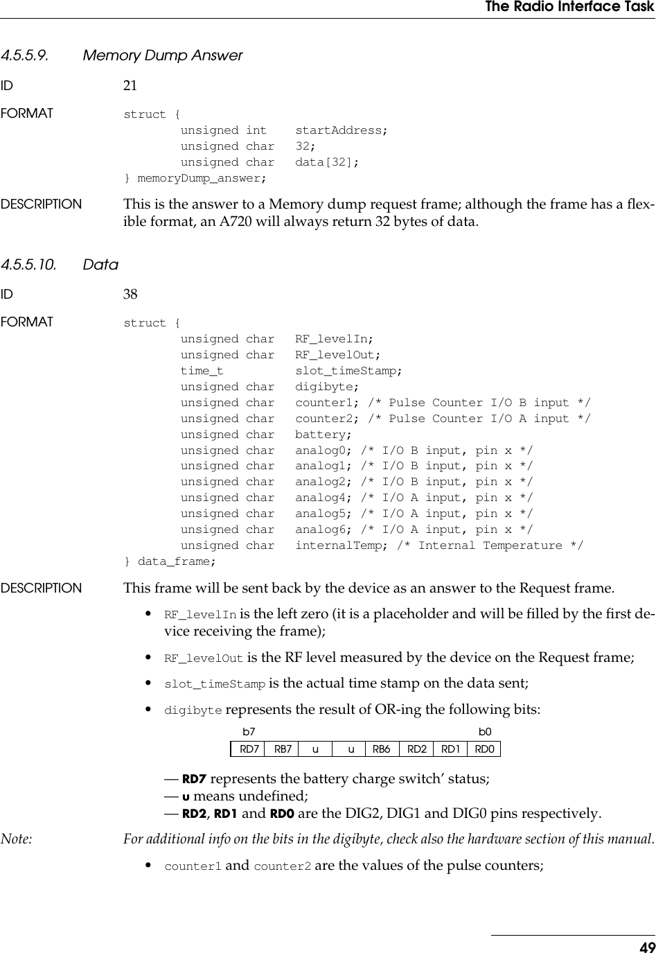 49The Radio Interface Task4.5.5.9. Memory Dump AnswerID 21FORMAT struct {unsigned int startAddress;unsigned char 32;unsigned char data[32];} memoryDump_answer;DESCRIPTION This is the answer to a Memory dump request frame; although the frame has a ﬂex-ible format, an A720 will always return 32 bytes of data.4.5.5.10. DataID 38FORMAT struct {unsigned char RF_levelIn;unsigned char RF_levelOut;time_t slot_timeStamp;unsigned char digibyte;unsigned char counter1; /* Pulse Counter I/O B input */unsigned char counter2; /* Pulse Counter I/O A input */unsigned char battery;unsigned char analog0; /* I/O B input, pin x */unsigned char analog1; /* I/O B input, pin x */unsigned char analog2; /* I/O B input, pin x */unsigned char analog4; /* I/O A input, pin x */unsigned char analog5; /* I/O A input, pin x */unsigned char analog6; /* I/O A input, pin x */unsigned char internalTemp; /* Internal Temperature */} data_frame;DESCRIPTION This frame will be sent back by the device as an answer to the Request frame.•RF_levelIn is the left zero (it is a placeholder and will be filled by the first de-vice receiving the frame);•RF_levelOut is the RF level measured by the device on the Request frame;•slot_timeStamp is the actual time stamp on the data sent;•digibyte represents the result of OR-ing the following bits:— RD7 represents the battery charge switch’ status;— u means undefined;— RD2, RD1 and RD0 are the DIG2, DIG1 and DIG0 pins respectively.Note: For additional info on the bits in the digibyte, check also the hardware section of this manual.•counter1 and counter2 are the values of the pulse counters;RD7 RB7 u u RB6 RD2 RD1 RD0b0b7