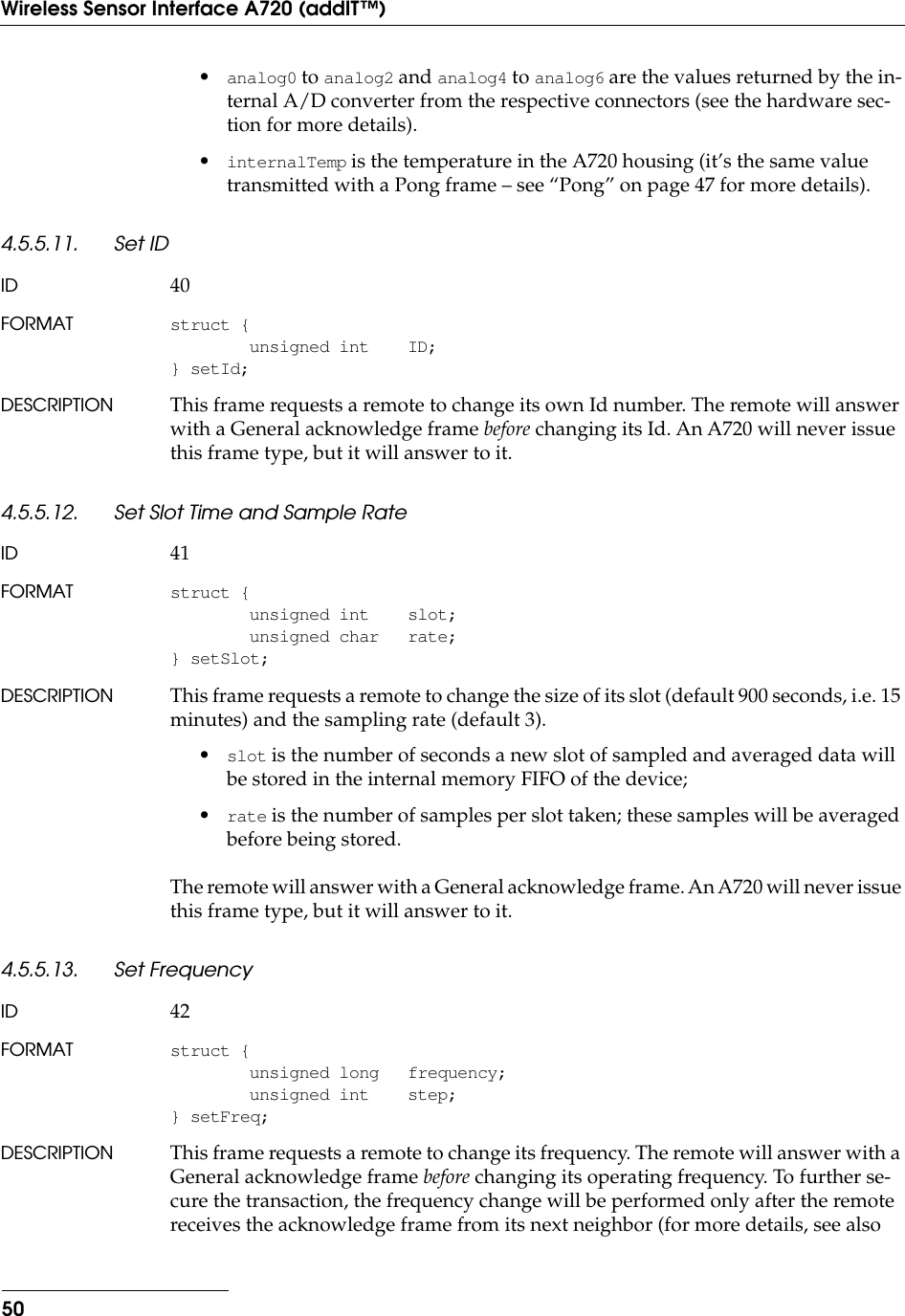 50Wireless Sensor Interface A720 (addIT™)•analog0 to analog2 and analog4 to analog6 are the values returned by the in-ternal A/D converter from the respective connectors (see the hardware sec-tion for more details).•internalTemp is the temperature in the A720 housing (it’s the same value transmitted with a Pong frame – see “Pong” on page 47 for more details).4.5.5.11. Set IDID 40FORMAT struct {unsigned int ID;} setId;DESCRIPTION This frame requests a remote to change its own Id number. The remote will answer with a General acknowledge frame before changing its Id. An A720 will never issue this frame type, but it will answer to it.4.5.5.12. Set Slot Time and Sample RateID 41FORMAT struct {unsigned int slot;unsigned char rate;} setSlot;DESCRIPTION This frame requests a remote to change the size of its slot (default 900 seconds, i.e. 15 minutes) and the sampling rate (default 3).•slot is the number of seconds a new slot of sampled and averaged data will be stored in the internal memory FIFO of the device;•rate is the number of samples per slot taken; these samples will be averaged before being stored.The remote will answer with a General acknowledge frame. An A720 will never issue this frame type, but it will answer to it.4.5.5.13. Set FrequencyID 42FORMAT struct {unsigned long frequency;unsigned int step;} setFreq;DESCRIPTION This frame requests a remote to change its frequency. The remote will answer with a General acknowledge frame before changing its operating frequency. To further se-cure the transaction, the frequency change will be performed only after the remote receives the acknowledge frame from its next neighbor (for more details, see also 