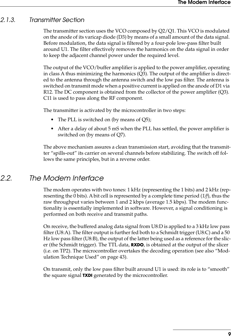  9The Modem Interface 2.1.3. Transmitter Section The transmitter section uses the VCO composed by Q2/Q1. This VCO is modulated on the anode of its varicap diode (D3) by means of a small amount of the data signal. Before modulation, the data signal is ﬁltered by a four-pole low-pass ﬁlter built around U1. The ﬁlter effectively removes the harmonics on the data signal in order to keep the adjacent channel power under the required level.The output of the VCO/buffer ampliﬁer is applied to the power ampliﬁer, operating in class A thus minimizing the harmonics (Q3). The output of the ampliﬁer is direct-ed to the antenna through the antenna switch and the low pas ﬁlter. The antenna is switched on transmit mode when a positive current is applied on the anode of D1 via R12. The DC component is obtained from the collector of the power ampliﬁer (Q3). C11 is used to pass along the RF component.The transmitter is activated by the microcontroller in two steps:• The PLL is switched on (by means of Q5);• After a delay of about 5 mS when the PLL has settled, the power amplifier is switched on (by means of Q7).The above mechanism assures a clean transmission start, avoiding that the transmit-ter “spills-out” its carrier on several channels before stabilizing. The switch off fol-lows the same principles, but in a reverse order. 2.2. The Modem Interface The modem operates with two tones: 1 kHz (representing the 1 bits) and 2 kHz (rep-resenting the 0 bits). A bit cell is represented by a complete time period ( 1/f ), thus the raw throughput varies between 1 and 2 kbps (average 1.5 kbps). The modem func-tionality is essentially implemented in software. However, a signal conditioning is performed on both receive and transmit paths.On receive, the buffered analog data signal from U8:D is applied to a 3 kHz low pass ﬁlter (U8:A). The ﬁlter output is further fed both to a Schmidt trigger (U8:C) and a 50 Hz low pass ﬁlter (U8:B), the output of the latter being used as a reference for the slic-er (the Schmidt trigger). The TTL data,  RXDO , is obtained at the output of the slicer (i.e. on TP2). The microcontroller overtakes the decoding operation (see also “Mod-ulation Technique Used” on page 43).On transmit, only the low pass ﬁlter built around U1 is used: its role is to “smooth” the square signal  TXDI  generated by the microcontroller.