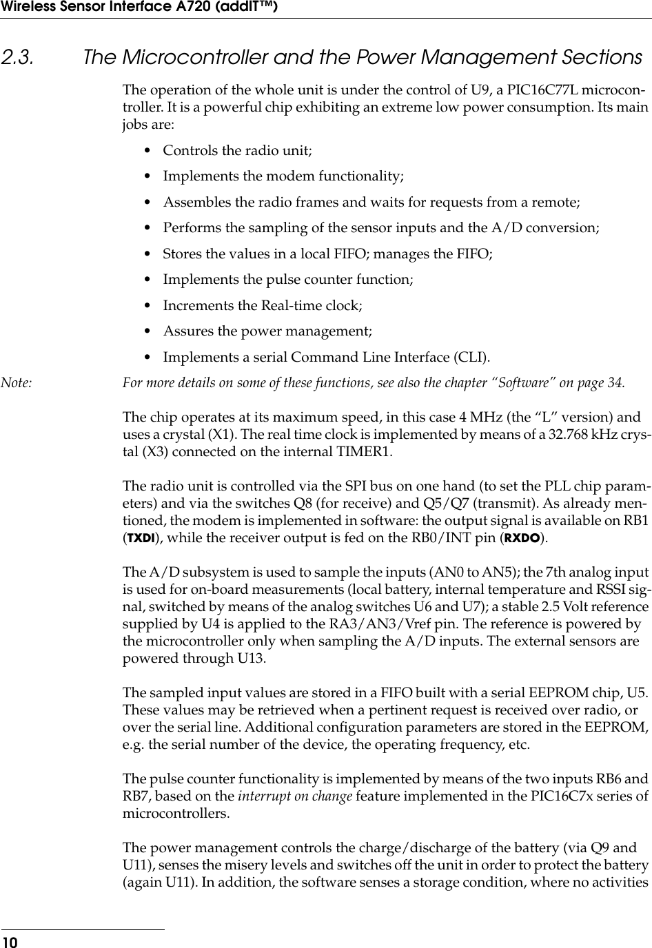  10Wireless Sensor Interface A720 (addIT™) 2.3. The Microcontroller and the Power Management Sections The operation of the whole unit is under the control of U9, a PIC16C77L microcon-troller. It is a powerful chip exhibiting an extreme low power consumption. Its main jobs are:• Controls the radio unit;• Implements the modem functionality;• Assembles the radio frames and waits for requests from a remote;• Performs the sampling of the sensor inputs and the A/D conversion;• Stores the values in a local FIFO; manages the FIFO;• Implements the pulse counter function;• Increments the Real-time clock;• Assures the power management;• Implements a serial Command Line Interface (CLI). Note: For more details on some of these functions, see also the chapter “Software” on page 34. The chip operates at its maximum speed, in this case 4 MHz (the “L” version) and uses a crystal (X1). The real time clock is implemented by means of a 32.768 kHz crys-tal (X3) connected on the internal TIMER1.The radio unit is controlled via the SPI bus on one hand (to set the PLL chip param-eters) and via the switches Q8 (for receive) and Q5/Q7 (transmit). As already men-tioned, the modem is implemented in software: the output signal is available on RB1 ( TXDI ), while the receiver output is fed on the RB0/INT pin ( RXDO ).The A/D subsystem is used to sample the inputs (AN0 to AN5); the 7th analog input is used for on-board measurements (local battery, internal temperature and RSSI sig-nal, switched by means of the analog switches U6 and U7); a stable 2.5 Volt reference supplied by U4 is applied to the RA3/AN3/Vref pin. The reference is powered by the microcontroller only when sampling the A/D inputs. The external sensors are powered through U13.The sampled input values are stored in a FIFO built with a serial EEPROM chip, U5. These values may be retrieved when a pertinent request is received over radio, or over the serial line. Additional conﬁguration parameters are stored in the EEPROM, e.g. the serial number of the device, the operating frequency, etc.The pulse counter functionality is implemented by means of the two inputs RB6 and RB7, based on the  interrupt on change  feature implemented in the PIC16C7x series of microcontrollers.The power management controls the charge/discharge of the battery (via Q9 and U11), senses the misery levels and switches off the unit in order to protect the battery (again U11). In addition, the software senses a storage condition, where no activities 