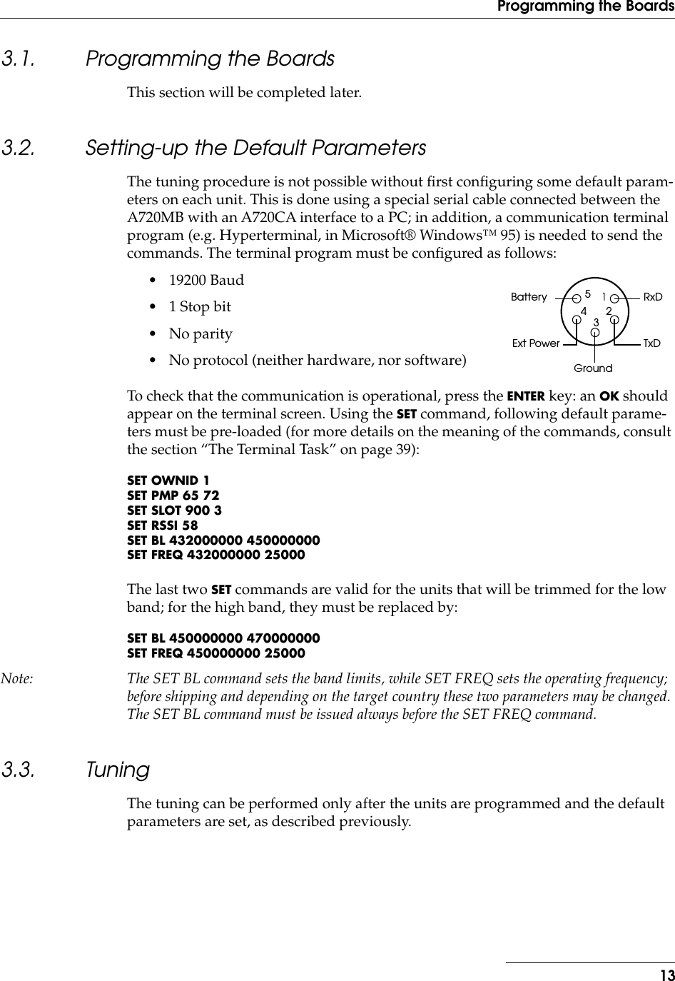  13Programming the Boards 3.1. Programming the Boards This section will be completed later. 3.2. Setting-up the Default Parameters The tuning procedure is not possible without ﬁrst conﬁguring some default param-eters on each unit. This is done using a special serial cable connected between the A720MB with an A720CA interface to a PC; in addition, a communication terminal program (e.g. Hyperterminal, in Microsoft® Windows™ 95) is needed to send the commands. The terminal program must be conﬁgured as follows:• 19200 Baud• 1 Stop bit• No parity• No protocol (neither hardware, nor software)To check that the communication is operational, press the  ENTER  key: an  OK  should appear on the terminal screen. Using the  SET  command, following default parame-ters must be pre-loaded (for more details on the meaning of the commands, consult the section “The Terminal Task” on page 39): SET OWNID 1SET PMP 65 72SET SLOT 900 3SET RSSI 58SET BL 432000000 450000000SET FREQ 432000000 25000 The last two  SET  commands are valid for the units that will be trimmed for the low band; for the high band, they must be replaced by: SET BL 450000000 470000000SET FREQ 450000000 25000 Note: The SET BL command sets the band limits, while SET FREQ sets the operating frequency; before shipping and depending on the target country these two parameters may be changed. The SET BL command must be issued always before the SET FREQ command. 3.3. Tuning The tuning can be performed only after the units are programmed and the default parameters are set, as described previously.RxDTxDGroundBatteryExt Power12345
