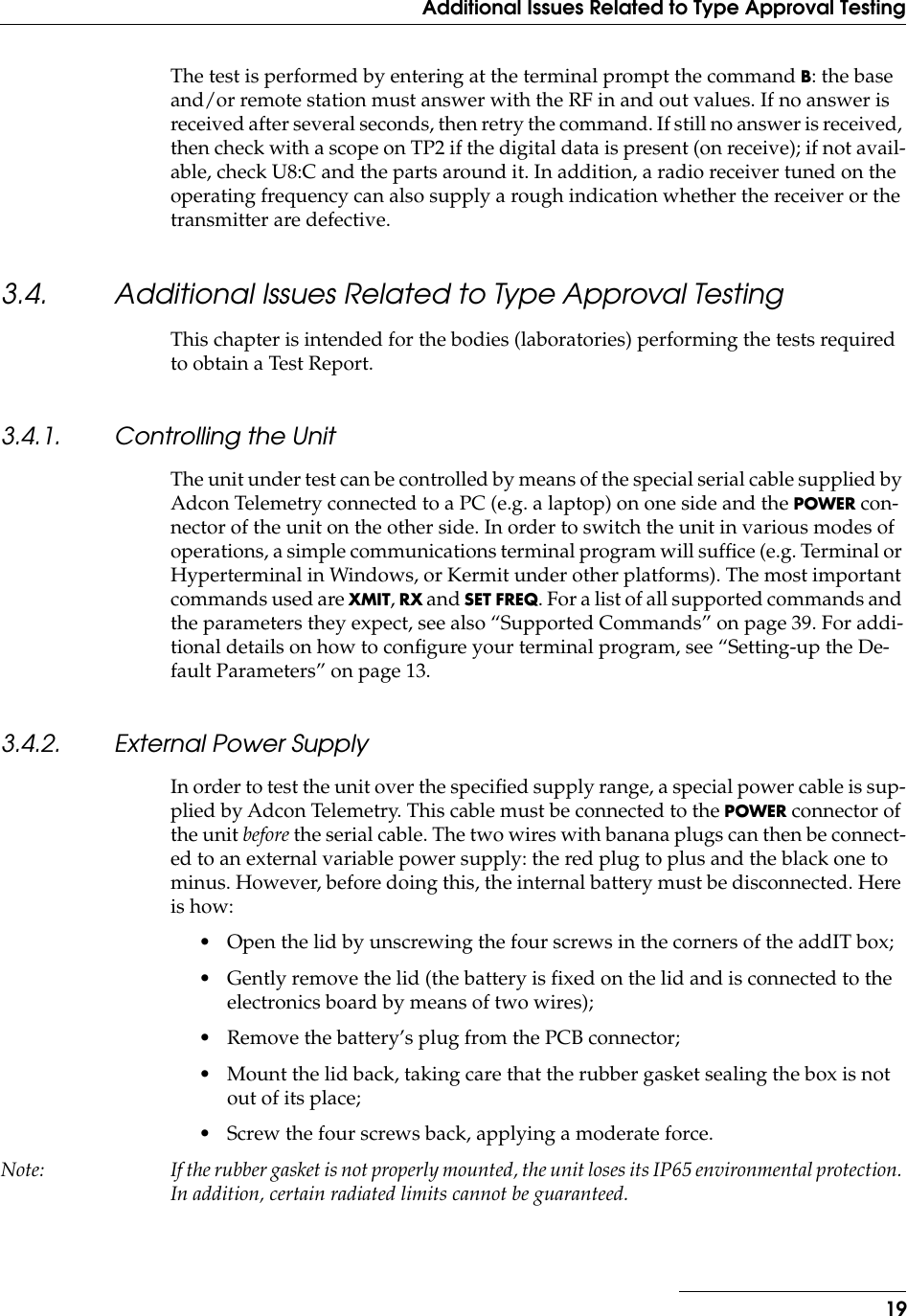  19Additional Issues Related to Type Approval Testing The test is performed by entering at the terminal prompt the command  B : the base and/or remote station must answer with the RF in and out values. If no answer is received after several seconds, then retry the command. If still no answer is received, then check with a scope on TP2 if the digital data is present (on receive); if not avail-able, check U8:C and the parts around it. In addition, a radio receiver tuned on the operating frequency can also supply a rough indication whether the receiver or the transmitter are defective. 3.4. Additional Issues Related to Type Approval Testing This chapter is intended for the bodies (laboratories) performing the tests required to obtain a Test Report. 3.4.1. Controlling the Unit The unit under test can be controlled by means of the special serial cable supplied by Adcon Telemetry connected to a PC (e.g. a laptop) on one side and the  POWER  con-nector of the unit on the other side. In order to switch the unit in various modes of operations, a simple communications terminal program will sufﬁce (e.g. Terminal or Hyperterminal in Windows, or Kermit under other platforms). The most important commands used are  XMIT ,  RX  and  SET FREQ . For a list of all supported commands and the parameters they expect, see also “Supported Commands” on page 39. For addi-tional details on how to conﬁgure your terminal program, see “Setting-up the De-fault Parameters” on page 13. 3.4.2. External Power Supply In order to test the unit over the speciﬁed supply range, a special power cable is sup-plied by Adcon Telemetry. This cable must be connected to the  POWER connector of the unit before the serial cable. The two wires with banana plugs can then be connect-ed to an external variable power supply: the red plug to plus and the black one to minus. However, before doing this, the internal battery must be disconnected. Here is how:• Open the lid by unscrewing the four screws in the corners of the addIT box;• Gently remove the lid (the battery is fixed on the lid and is connected to the electronics board by means of two wires);• Remove the battery’s plug from the PCB connector;• Mount the lid back, taking care that the rubber gasket sealing the box is not out of its place;• Screw the four screws back, applying a moderate force.Note: If the rubber gasket is not properly mounted, the unit loses its IP65 environmental protection. In addition, certain radiated limits cannot be guaranteed.