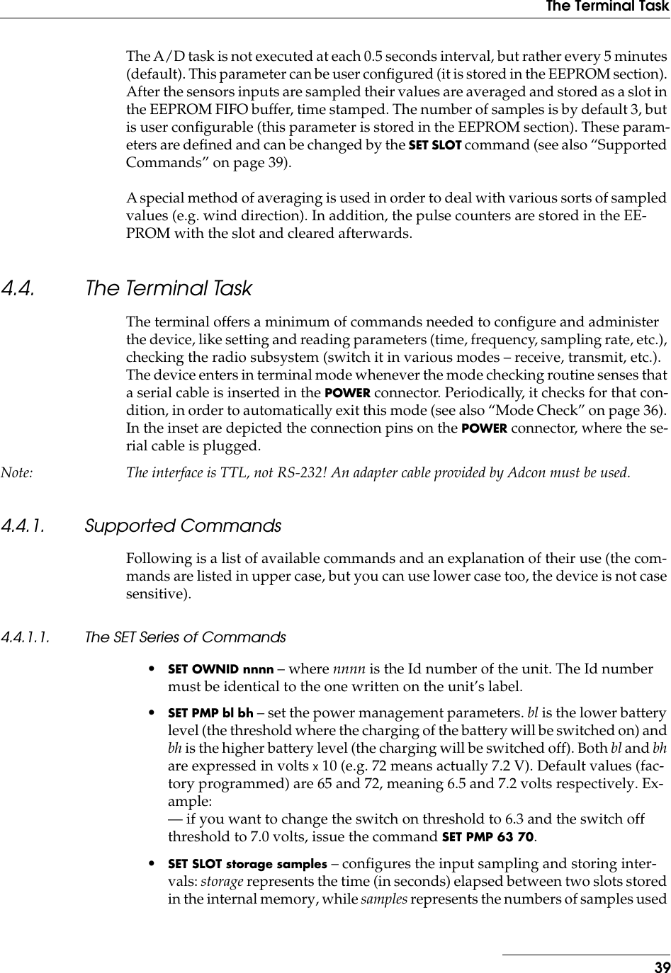 39The Terminal TaskThe A/D task is not executed at each 0.5 seconds interval, but rather every 5 minutes (default). This parameter can be user conﬁgured (it is stored in the EEPROM section). After the sensors inputs are sampled their values are averaged and stored as a slot in the EEPROM FIFO buffer, time stamped. The number of samples is by default 3, but is user conﬁgurable (this parameter is stored in the EEPROM section). These param-eters are deﬁned and can be changed by the SET SLOT command (see also “Supported Commands” on page 39).A special method of averaging is used in order to deal with various sorts of sampled values (e.g. wind direction). In addition, the pulse counters are stored in the EE-PROM with the slot and cleared afterwards.4.4. The Terminal TaskThe terminal offers a minimum of commands needed to conﬁgure and administer the device, like setting and reading parameters (time, frequency, sampling rate, etc.), checking the radio subsystem (switch it in various modes – receive, transmit, etc.). The device enters in terminal mode whenever the mode checking routine senses that a serial cable is inserted in the POWER connector. Periodically, it checks for that con-dition, in order to automatically exit this mode (see also “Mode Check” on page 36). In the inset are depicted the connection pins on the POWER connector, where the se-rial cable is plugged.Note: The interface is TTL, not RS-232! An adapter cable provided by Adcon must be used.4.4.1. Supported CommandsFollowing is a list of available commands and an explanation of their use (the com-mands are listed in upper case, but you can use lower case too, the device is not case sensitive).4.4.1.1. The SET Series of Commands•SET OWNID nnnn – where nnnn is the Id number of the unit. The Id number must be identical to the one written on the unit’s label.•SET PMP bl bh – set the power management parameters. bl is the lower battery level (the threshold where the charging of the battery will be switched on) and bh is the higher battery level (the charging will be switched off). Both bl and bh are expressed in volts x 10 (e.g. 72 means actually 7.2 V). Default values (fac-tory programmed) are 65 and 72, meaning 6.5 and 7.2 volts respectively. Ex-ample:— if you want to change the switch on threshold to 6.3 and the switch off threshold to 7.0 volts, issue the command SET PMP 63 70.•SET SLOT storage samples – configures the input sampling and storing inter-vals: storage represents the time (in seconds) elapsed between two slots stored in the internal memory, while samples represents the numbers of samples used 