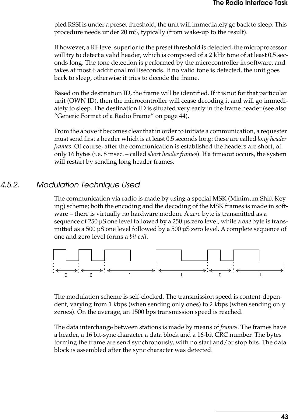 43The Radio Interface Taskpled RSSI is under a preset threshold, the unit will immediately go back to sleep. This procedure needs under 20 mS, typically (from wake-up to the result).If however, a RF level superior to the preset threshold is detected, the microprocessor will try to detect a valid header, which is composed of a 2 kHz tone of at least 0.5 sec-onds long. The tone detection is performed by the microcontroller in software, and takes at most 6 additional milliseconds. If no valid tone is detected, the unit goes back to sleep, otherwise it tries to decode the frame.Based on the destination ID, the frame will be identiﬁed. If it is not for that particular unit (OWN ID), then the microcontroller will cease decoding it and will go immedi-ately to sleep. The destination ID is situated very early in the frame header (see also “Generic Format of a Radio Frame” on page 44).From the above it becomes clear that in order to initiate a communication, a requester must send ﬁrst a header which is at least 0.5 seconds long: these are called long header frames. Of course, after the communication is established the headers are short, of only 16 bytes (i.e. 8 msec. – called short header frames). If a timeout occurs, the system will restart by sending long header frames.4.5.2. Modulation Technique UsedThe communication via radio is made by using a special MSK (Minimum Shift Key-ing) scheme; both the encoding and the decoding of the MSK frames is made in soft-ware – there is virtually no hardware modem. A zero byte is transmitted as a sequence of 250 µS one level followed by a 250 µs zero level, while a one byte is trans-mitted as a 500 µS one level followed by a 500 µS zero level. A complete sequence of one and zero level forms a bit cell.The modulation scheme is self-clocked. The transmission speed is content-depen-dent, varying from 1 kbps (when sending only ones) to 2 kbps (when sending only zeroes). On the average, an 1500 bps transmission speed is reached.The data interchange between stations is made by means of frames. The frames have a header, a 16 bit-sync character a data block and a 16-bit CRC number. The bytes forming the frame are send synchronously, with no start and/or stop bits. The data block is assembled after the sync character was detected.00 0111