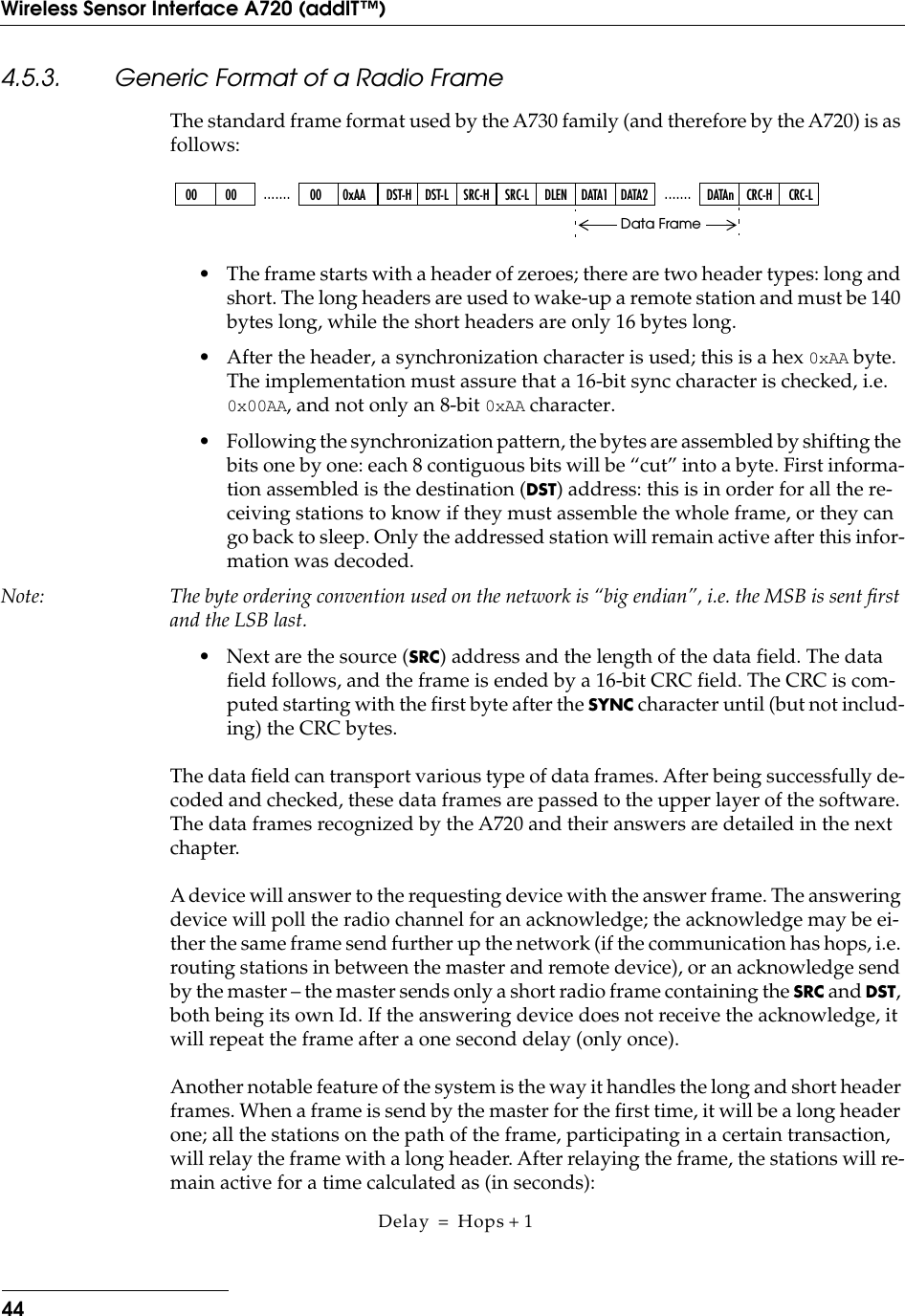 44Wireless Sensor Interface A720 (addIT™)4.5.3. Generic Format of a Radio FrameThe standard frame format used by the A730 family (and therefore by the A720) is as follows:• The frame starts with a header of zeroes; there are two header types: long and short. The long headers are used to wake-up a remote station and must be 140 bytes long, while the short headers are only 16 bytes long.• After the header, a synchronization character is used; this is a hex 0xAA byte. The implementation must assure that a 16-bit sync character is checked, i.e. 0x00AA, and not only an 8-bit 0xAA character.• Following the synchronization pattern, the bytes are assembled by shifting the bits one by one: each 8 contiguous bits will be “cut” into a byte. First informa-tion assembled is the destination (DST) address: this is in order for all the re-ceiving stations to know if they must assemble the whole frame, or they can go back to sleep. Only the addressed station will remain active after this infor-mation was decoded.Note: The byte ordering convention used on the network is “big endian”, i.e. the MSB is sent ﬁrst and the LSB last.• Next are the source (SRC) address and the length of the data field. The data field follows, and the frame is ended by a 16-bit CRC field. The CRC is com-puted starting with the first byte after the SYNC character until (but not includ-ing) the CRC bytes.The data ﬁeld can transport various type of data frames. After being successfully de-coded and checked, these data frames are passed to the upper layer of the software. The data frames recognized by the A720 and their answers are detailed in the next chapter.A device will answer to the requesting device with the answer frame. The answering device will poll the radio channel for an acknowledge; the acknowledge may be ei-ther the same frame send further up the network (if the communication has hops, i.e. routing stations in between the master and remote device), or an acknowledge send by the master – the master sends only a short radio frame containing the SRC and DST, both being its own Id. If the answering device does not receive the acknowledge, it will repeat the frame after a one second delay (only once).Another notable feature of the system is the way it handles the long and short header frames. When a frame is send by the master for the ﬁrst time, it will be a long header one; all the stations on the path of the frame, participating in a certain transaction, will relay the frame with a long header. After relaying the frame, the stations will re-main active for a time calculated as (in seconds):00 00 ....... 00 0xAA DST-H DST-L SRC-H SRC-L DLEN .......DATA1 DATA2 DATAn CRC-H CRC-LData FrameDelay Hops 1+=