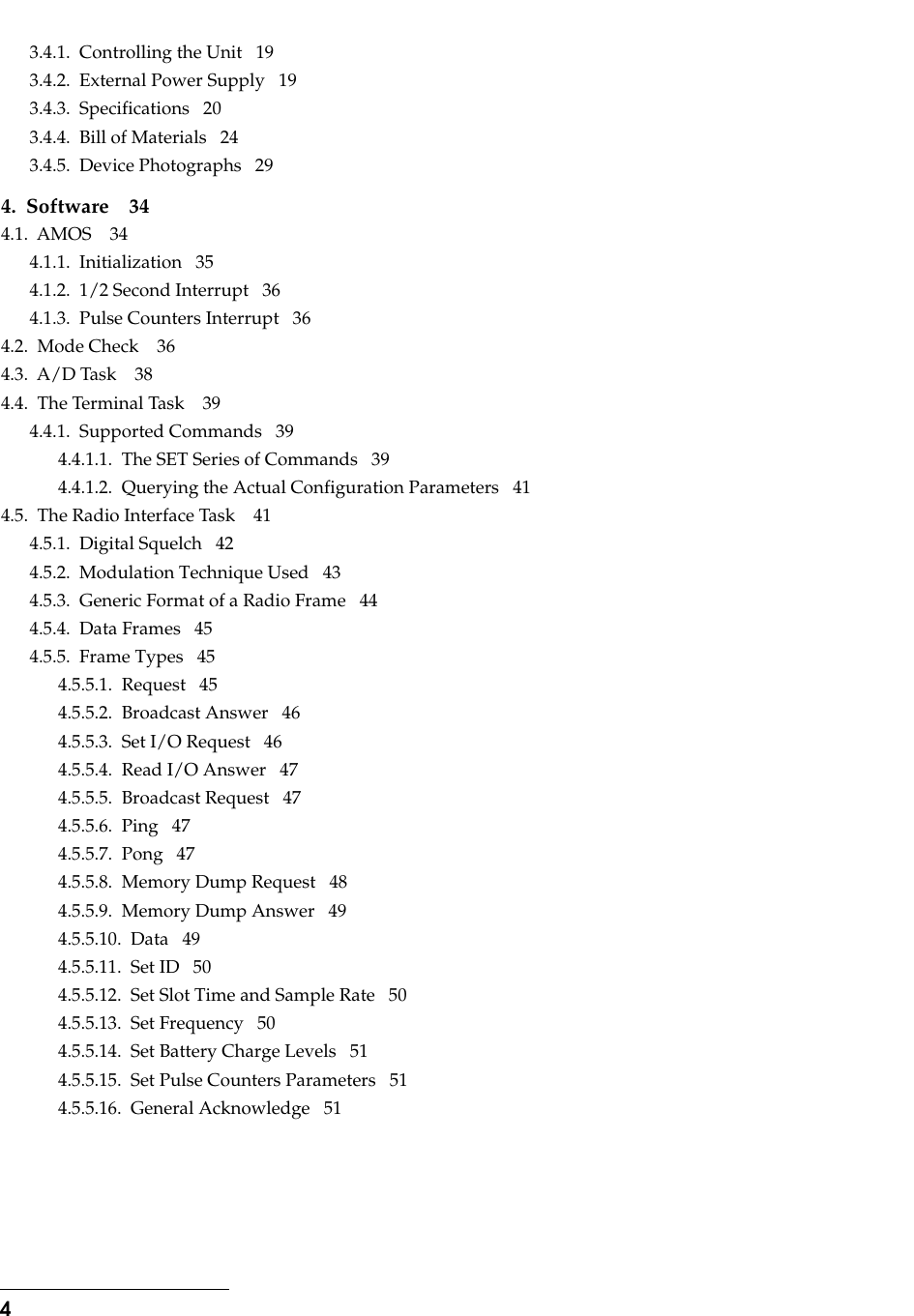  4 3.4.1.  Controlling the Unit   193.4.2.  External Power Supply   193.4.3.  Specifications   203.4.4.  Bill of Materials   243.4.5.  Device Photographs   29 4.  Software 34 4.1.  AMOS    344.1.1.  Initialization   354.1.2.  1/2 Second Interrupt   364.1.3.  Pulse Counters Interrupt   364.2.  Mode Check    364.3.  A/D Task    384.4.  The Terminal Task    394.4.1.  Supported Commands   394.4.1.1.  The SET Series of Commands   394.4.1.2.  Querying the Actual Configuration Parameters   414.5.  The Radio Interface Task    414.5.1.  Digital Squelch   424.5.2.  Modulation Technique Used   434.5.3.  Generic Format of a Radio Frame   444.5.4.  Data Frames   454.5.5.  Frame Types   454.5.5.1.  Request   454.5.5.2.  Broadcast Answer   464.5.5.3.  Set I/O Request   464.5.5.4.  Read I/O Answer   474.5.5.5.  Broadcast Request   474.5.5.6.  Ping   474.5.5.7.  Pong   474.5.5.8.  Memory Dump Request   484.5.5.9.  Memory Dump Answer   494.5.5.10.  Data   494.5.5.11.  Set ID   504.5.5.12.  Set Slot Time and Sample Rate   504.5.5.13.  Set Frequency   504.5.5.14.  Set Battery Charge Levels   514.5.5.15.  Set Pulse Counters Parameters   514.5.5.16.  General Acknowledge   51