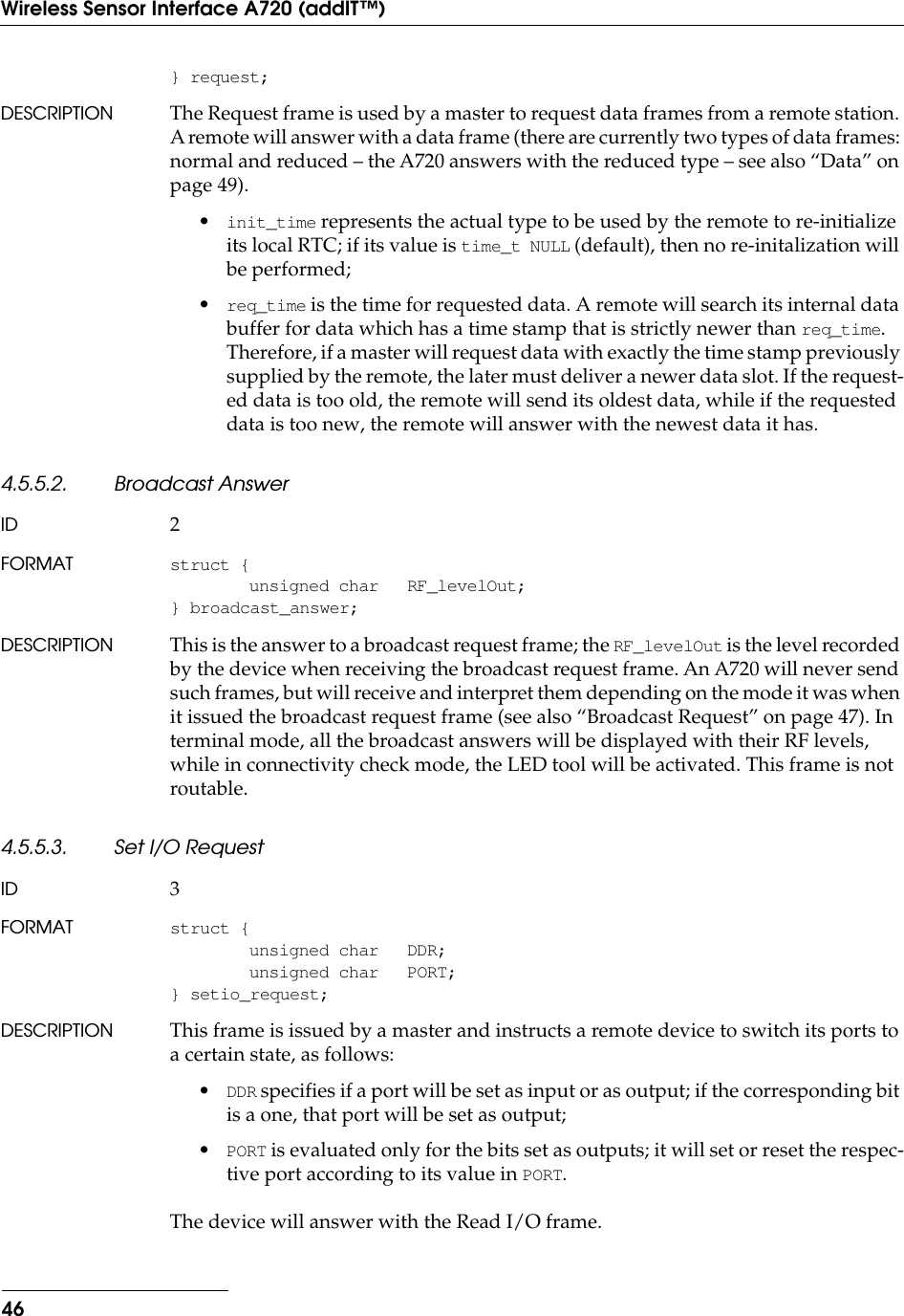 46Wireless Sensor Interface A720 (addIT™)} request;DESCRIPTION The Request frame is used by a master to request data frames from a remote station. A remote will answer with a data frame (there are currently two types of data frames: normal and reduced – the A720 answers with the reduced type – see also “Data” on page 49).•init_time represents the actual type to be used by the remote to re-initialize its local RTC; if its value is time_t NULL (default), then no re-initalization will be performed;•req_time is the time for requested data. A remote will search its internal data buffer for data which has a time stamp that is strictly newer than req_time. Therefore, if a master will request data with exactly the time stamp previously supplied by the remote, the later must deliver a newer data slot. If the request-ed data is too old, the remote will send its oldest data, while if the requested data is too new, the remote will answer with the newest data it has.4.5.5.2. Broadcast AnswerID 2FORMAT struct {unsigned char RF_levelOut;} broadcast_answer;DESCRIPTION This is the answer to a broadcast request frame; the RF_levelOut is the level recorded by the device when receiving the broadcast request frame. An A720 will never send such frames, but will receive and interpret them depending on the mode it was when it issued the broadcast request frame (see also “Broadcast Request” on page 47). In terminal mode, all the broadcast answers will be displayed with their RF levels, while in connectivity check mode, the LED tool will be activated. This frame is not routable.4.5.5.3. Set I/O RequestID 3FORMAT struct {unsigned char DDR;unsigned char PORT;} setio_request;DESCRIPTION This frame is issued by a master and instructs a remote device to switch its ports to a certain state, as follows:•DDR specifies if a port will be set as input or as output; if the corresponding bit is a one, that port will be set as output;•PORT is evaluated only for the bits set as outputs; it will set or reset the respec-tive port according to its value in PORT.The device will answer with the Read I/O frame.