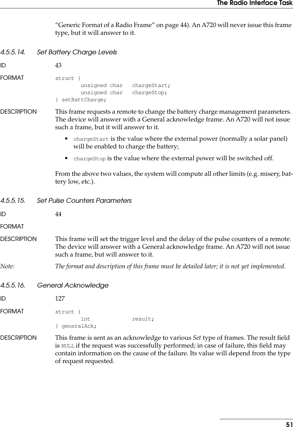 51The Radio Interface Task“Generic Format of a Radio Frame” on page 44). An A720 will never issue this frame type, but it will answer to it.4.5.5.14. Set Battery Charge LevelsID 43FORMAT struct {unsigned char chargeStart;unsigned char chargeStop;} setBattCharge;DESCRIPTION This frame requests a remote to change the battery charge management parameters. The device will answer with a General acknowledge frame. An A720 will not issue such a frame, but it will answer to it.•chargeStart is the value where the external power (normally a solar panel) will be enabled to charge the battery;•chargeStop is the value where the external power will be switched off.From the above two values, the system will compute all other limits (e.g. misery, bat-tery low, etc.).4.5.5.15. Set Pulse Counters ParametersID 44FORMATDESCRIPTION This frame will set the trigger level and the delay of the pulse counters of a remote. The device will answer with a General acknowledge frame. An A720 will not issue such a frame, but will answer to it.Note: The format and description of this frame must be detailed later; it is not yet implemented.4.5.5.16. General AcknowledgeID 127FORMAT struct {int result;} generalAck;DESCRIPTION This frame is sent as an acknowledge to various Set type of frames. The result ﬁeld is NULL if the request was successfully performed; in case of failure, this ﬁeld may contain information on the cause of the failure. Its value will depend from the type of request requested.