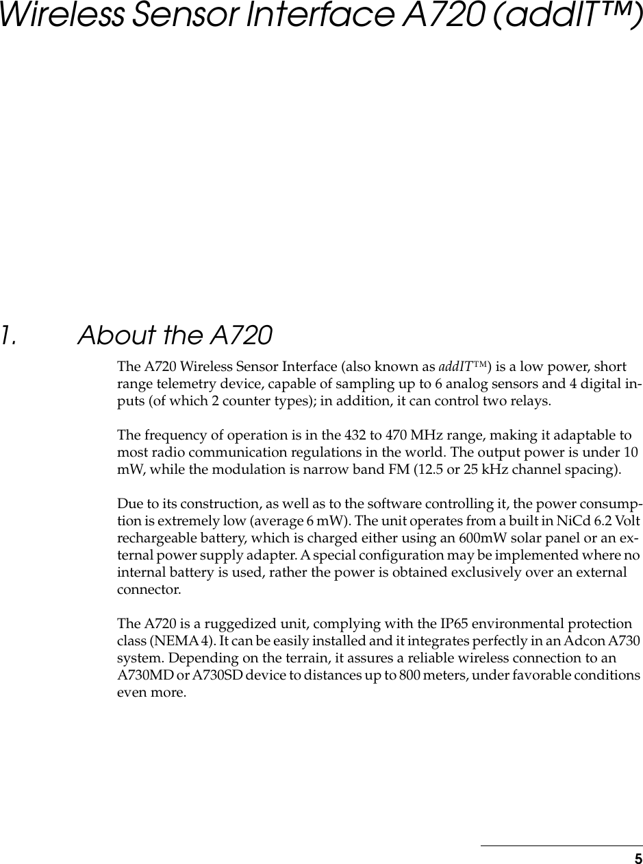  5 Wireless Sensor Interface A720 (addIT™) 1. About the A720 The A720 Wireless Sensor Interface (also known as  addIT™ ) is a low power, short range telemetry device, capable of sampling up to 6 analog sensors and 4 digital in-puts (of which 2 counter types); in addition, it can control two relays.The frequency of operation is in the 432 to 470 MHz range, making it adaptable to most radio communication regulations in the world. The output power is under 10 mW, while the modulation is narrow band FM (12.5 or 25 kHz channel spacing).Due to its construction, as well as to the software controlling it, the power consump-tion is extremely low (average 6 mW). The unit operates from a built in NiCd 6.2 Volt rechargeable battery, which is charged either using an 600mW solar panel or an ex-ternal power supply adapter. A special conﬁguration may be implemented where no internal battery is used, rather the power is obtained exclusively over an external connector.The A720 is a ruggedized unit, complying with the IP65 environmental protection class (NEMA 4). It can be easily installed and it integrates perfectly in an Adcon A730 system. Depending on the terrain, it assures a reliable wireless connection to an A730MD or A730SD device to distances up to 800 meters, under favorable conditions even more.