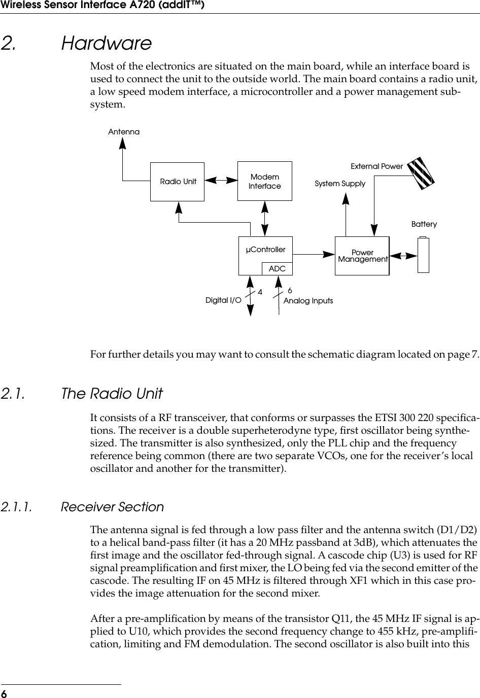  6Wireless Sensor Interface A720 (addIT™) 2. Hardware Most of the electronics are situated on the main board, while an interface board is used to connect the unit to the outside world. The main board contains a radio unit, a low speed modem interface, a microcontroller and a power management sub-system.For further details you may want to consult the schematic diagram located on page 7. 2.1. The Radio Unit It consists of a RF transceiver, that conforms or surpasses the ETSI 300 220 speciﬁca-tions. The receiver is a double superheterodyne type, ﬁrst oscillator being synthe-sized. The transmitter is also synthesized, only the PLL chip and the frequency reference being common (there are two separate VCOs, one for the receiver’s local oscillator and another for the transmitter). 2.1.1. Receiver Section The antenna signal is fed through a low pass ﬁlter and the antenna switch (D1/D2) to a helical band-pass ﬁlter (it has a 20 MHz passband at 3dB), which attenuates the ﬁrst image and the oscillator fed-through signal. A cascode chip (U3) is used for RF signal preampliﬁcation and ﬁrst mixer, the LO being fed via the second emitter of the cascode. The resulting IF on 45 MHz is ﬁltered through XF1 which in this case pro-vides the image attenuation for the second mixer.After a pre-ampliﬁcation by means of the transistor Q11, the 45 MHz IF signal is ap-plied to U10, which provides the second frequency change to 455 kHz, pre-ampliﬁ-cation, limiting and FM demodulation. The second oscillator is also built into this Radio UnitAntennaµControllerModemInterfacePowerManagementSystem SupplyBatteryExternal PowerADC64Analog InputsDigital I/O