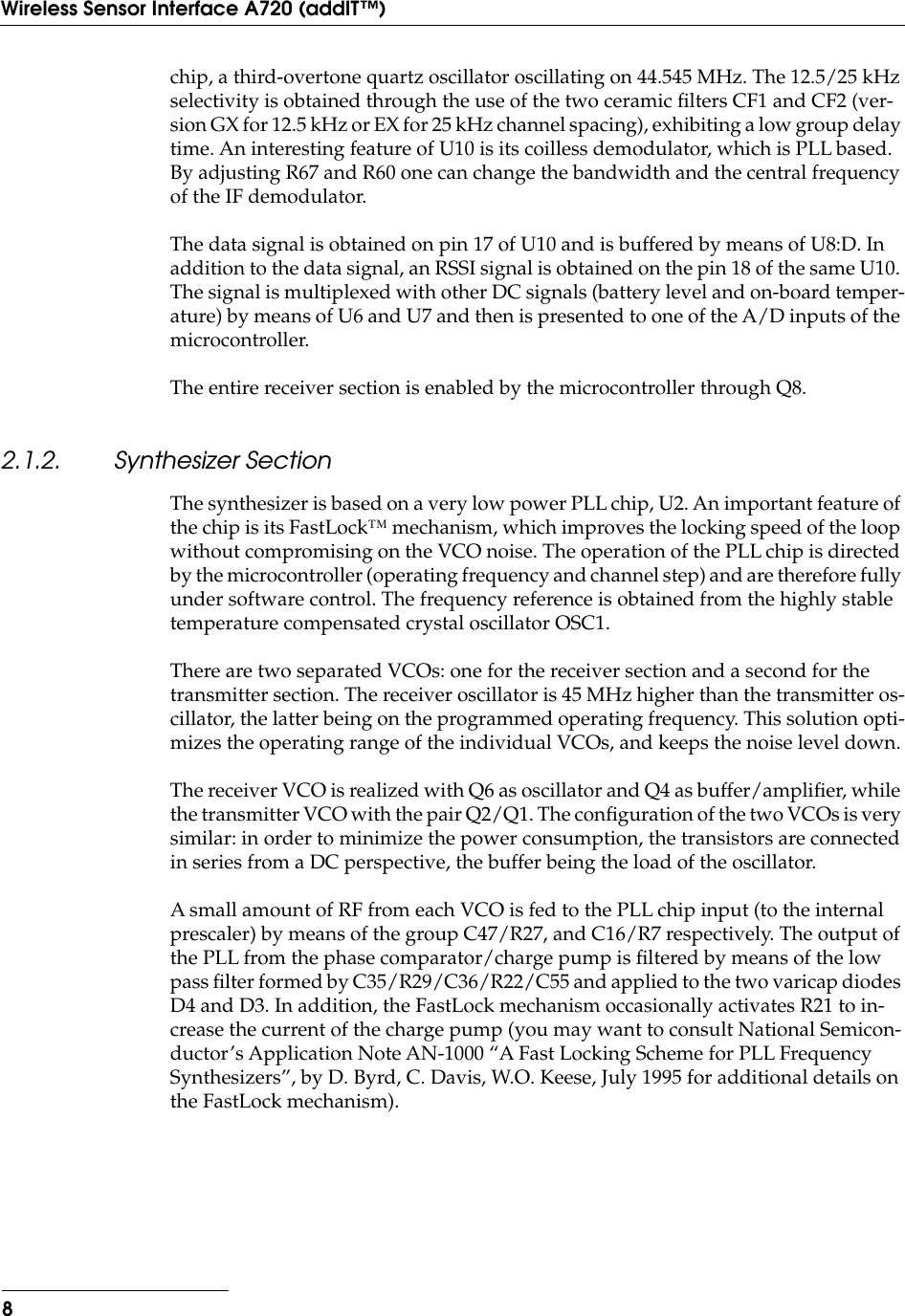  8Wireless Sensor Interface A720 (addIT™) chip, a third-overtone quartz oscillator oscillating on 44.545 MHz. The 12.5/25 kHz selectivity is obtained through the use of the two ceramic ﬁlters CF1 and CF2 (ver-sion GX for 12.5 kHz or EX for 25 kHz channel spacing), exhibiting a low group delay time. An interesting feature of U10 is its coilless demodulator, which is PLL based. By adjusting R67 and R60 one can change the bandwidth and the central frequency of the IF demodulator.The data signal is obtained on pin 17 of U10 and is buffered by means of U8:D. In addition to the data signal, an RSSI signal is obtained on the pin 18 of the same U10. The signal is multiplexed with other DC signals (battery level and on-board temper-ature) by means of U6 and U7 and then is presented to one of the A/D inputs of the microcontroller.The entire receiver section is enabled by the microcontroller through Q8. 2.1.2. Synthesizer Section The synthesizer is based on a very low power PLL chip, U2. An important feature of the chip is its FastLock™ mechanism, which improves the locking speed of the loop without compromising on the VCO noise. The operation of the PLL chip is directed by the microcontroller (operating frequency and channel step) and are therefore fully under software control. The frequency reference is obtained from the highly stable temperature compensated crystal oscillator OSC1.There are two separated VCOs: one for the receiver section and a second for the transmitter section. The receiver oscillator is 45 MHz higher than the transmitter os-cillator, the latter being on the programmed operating frequency. This solution opti-mizes the operating range of the individual VCOs, and keeps the noise level down.The receiver VCO is realized with Q6 as oscillator and Q4 as buffer/ampliﬁer, while the transmitter VCO with the pair Q2/Q1. The conﬁguration of the two VCOs is very similar: in order to minimize the power consumption, the transistors are connected in series from a DC perspective, the buffer being the load of the oscillator.A small amount of RF from each VCO is fed to the PLL chip input (to the internal prescaler) by means of the group C47/R27, and C16/R7 respectively. The output of the PLL from the phase comparator/charge pump is ﬁltered by means of the low pass ﬁlter formed by C35/R29/C36/R22/C55 and applied to the two varicap diodes D4 and D3. In addition, the FastLock mechanism occasionally activates R21 to in-crease the current of the charge pump (you may want to consult National Semicon-ductor’s Application Note AN-1000 “A Fast Locking Scheme for PLL Frequency Synthesizers”, by D. Byrd, C. Davis, W.O. Keese, July 1995 for additional details on the FastLock mechanism).