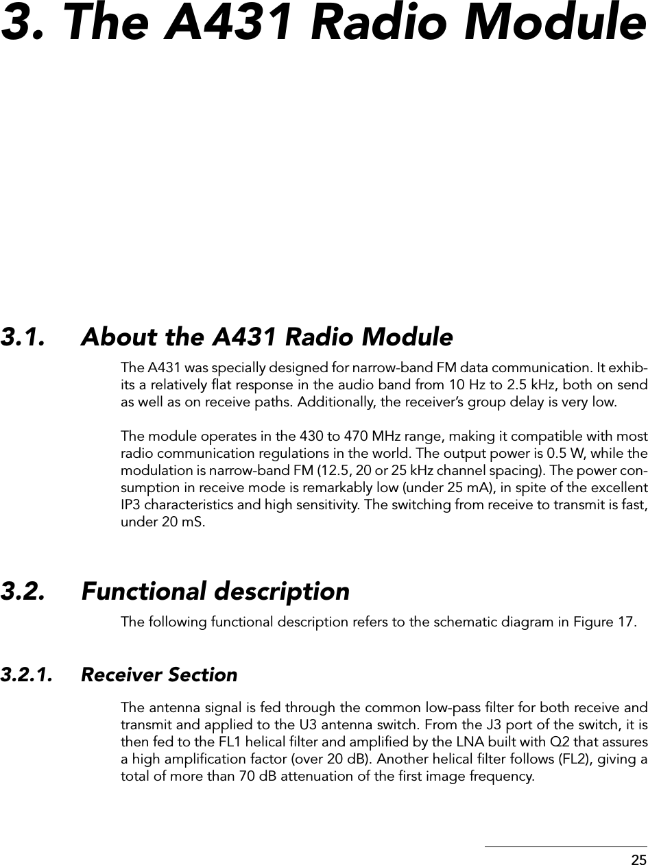  25 3. The A431 Radio Module 3.1. About the A431 Radio Module The A431 was specially designed for narrow-band FM data communication. It exhib-its a relatively ﬂat response in the audio band from 10 Hz to 2.5 kHz, both on sendas well as on receive paths. Additionally, the receiver’s group delay is very low.The module operates in the 430 to 470 MHz range, making it compatible with mostradio communication regulations in the world. The output power is 0.5 W, while themodulation is narrow-band FM (12.5, 20 or 25 kHz channel spacing). The power con-sumption in receive mode is remarkably low (under 25 mA), in spite of the excellentIP3 characteristics and high sensitivity. The switching from receive to transmit is fast,under 20 mS. 3.2. Functional descriptionThe following functional description refers to the schematic diagram in Figure 17.3.2.1. Receiver SectionThe antenna signal is fed through the common low-pass ﬁlter for both receive andtransmit and applied to the U3 antenna switch. From the J3 port of the switch, it isthen fed to the FL1 helical ﬁlter and ampliﬁed by the LNA built with Q2 that assuresa high ampliﬁcation factor (over 20 dB). Another helical ﬁlter follows (FL2), giving atotal of more than 70 dB attenuation of the ﬁrst image frequency.