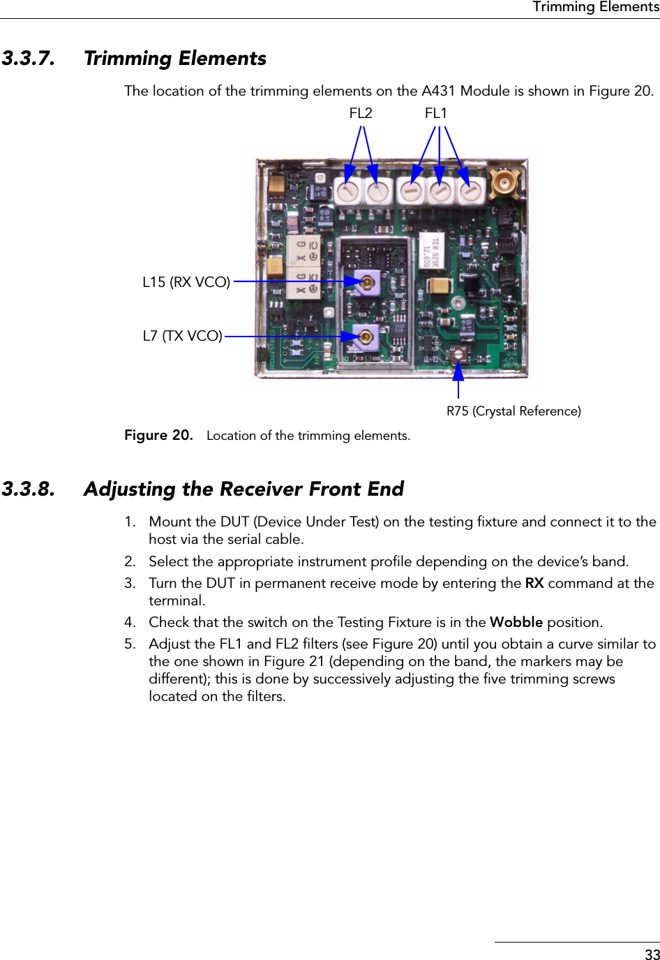33Trimming Elements3.3.7. Trimming ElementsThe location of the trimming elements on the A431 Module is shown in Figure 20.Figure 20. Location of the trimming elements.3.3.8. Adjusting the Receiver Front End1. Mount the DUT (Device Under Test) on the testing ﬁxture and connect it to the host via the serial cable.2. Select the appropriate instrument proﬁle depending on the device’s band.3. Turn the DUT in permanent receive mode by entering the RX command at the terminal.4. Check that the switch on the Testing Fixture is in the Wobble position.5. Adjust the FL1 and FL2 ﬁlters (see Figure 20) until you obtain a curve similar to the one shown in Figure 21 (depending on the band, the markers may be different); this is done by successively adjusting the ﬁve trimming screws located on the ﬁlters.R75 (Crystal Reference)FL1FL2L15 (RX VCO)L7 (TX VCO)