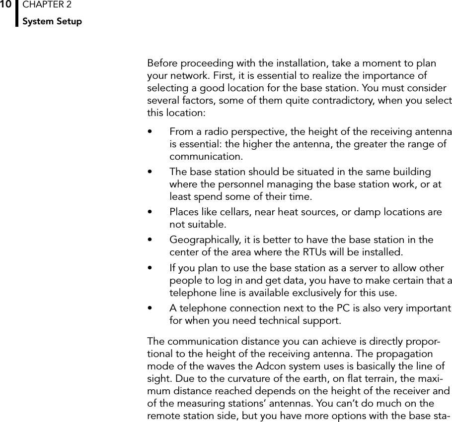 CHAPTER 2System Setup10Before proceeding with the installation, take a moment to plan your network. First, it is essential to realize the importance of selecting a good location for the base station. You must consider several factors, some of them quite contradictory, when you select this location:• From a radio perspective, the height of the receiving antenna is essential: the higher the antenna, the greater the range of communication.• The base station should be situated in the same building where the personnel managing the base station work, or at least spend some of their time.• Places like cellars, near heat sources, or damp locations are not suitable.• Geographically, it is better to have the base station in the center of the area where the RTUs will be installed.• If you plan to use the base station as a server to allow other people to log in and get data, you have to make certain that a telephone line is available exclusively for this use.• A telephone connection next to the PC is also very important for when you need technical support.The communication distance you can achieve is directly propor-tional to the height of the receiving antenna. The propagation mode of the waves the Adcon system uses is basically the line of sight. Due to the curvature of the earth, on ﬂat terrain, the maxi-mum distance reached depends on the height of the receiver and of the measuring stations’ antennas. You can’t do much on the remote station side, but you have more options with the base sta-