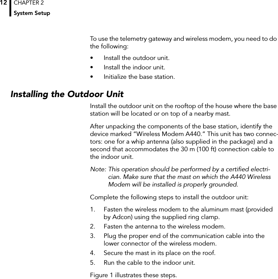 CHAPTER 2System Setup12To use the telemetry gateway and wireless modem, you need to do the following:• Install the outdoor unit.• Install the indoor unit.• Initialize the base station.Installing the Outdoor UnitInstall the outdoor unit on the rooftop of the house where the base station will be located or on top of a nearby mast.After unpacking the components of the base station, identify the device marked “Wireless Modem A440.” This unit has two connec-tors: one for a whip antenna (also supplied in the package) and a second that accommodates the 30 m (100 ft) connection cable to the indoor unit.Note: This operation should be performed by a certiﬁed electri-cian. Make sure that the mast on which the A440 Wireless Modem will be installed is properly grounded.Complete the following steps to install the outdoor unit:1. Fasten the wireless modem to the aluminum mast (provided by Adcon) using the supplied ring clamp.2. Fasten the antenna to the wireless modem.3. Plug the proper end of the communication cable into the lower connector of the wireless modem.4. Secure the mast in its place on the roof.5. Run the cable to the indoor unit.Figure 1 illustrates these steps.