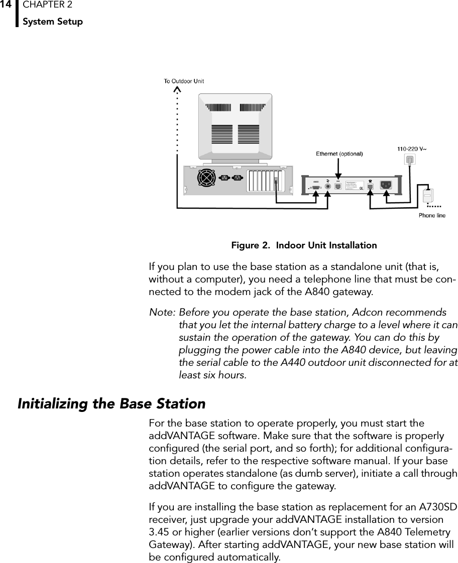 CHAPTER 2System Setup14Figure 2.  Indoor Unit InstallationIf you plan to use the base station as a standalone unit (that is, without a computer), you need a telephone line that must be con-nected to the modem jack of the A840 gateway.Note: Before you operate the base station, Adcon recommends that you let the internal battery charge to a level where it can sustain the operation of the gateway. You can do this by plugging the power cable into the A840 device, but leaving the serial cable to the A440 outdoor unit disconnected for at least six hours.Initializing the Base StationFor the base station to operate properly, you must start the addVANTAGE software. Make sure that the software is properly conﬁgured (the serial port, and so forth); for additional conﬁgura-tion details, refer to the respective software manual. If your base station operates standalone (as dumb server), initiate a call through addVANTAGE to conﬁgure the gateway.If you are installing the base station as replacement for an A730SD receiver, just upgrade your addVANTAGE installation to version 3.45 or higher (earlier versions don’t support the A840 Telemetry Gateway). After starting addVANTAGE, your new base station will be conﬁgured automatically.